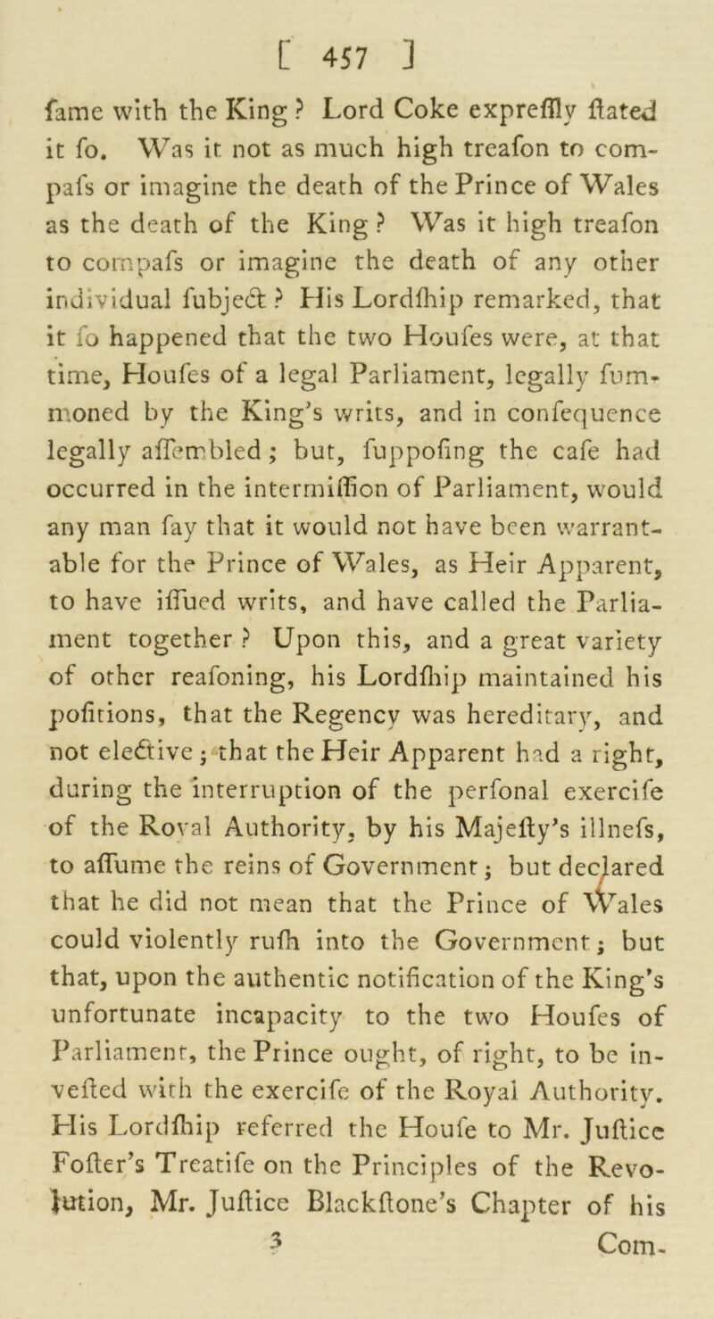 I fame with the King ? Lord Coke exprefllv dated it fo. Was it not as much high treafon to com- pafs or imagine the death of the Prince of Wales as the death of the King ? Was it high treafon to compafs or imagine the death of any other individual fubject ? His Lordfhip remarked, that it fo happened that the two Houfes were, at that time, Houfes of a legal Parliament, legally fum- moned by the King’s writs, and in confequence legally aflembled; but, fuppofing the cafe had occurred in the intermiffion of Parliament, would any man fay that it would not have been warrant- able for the Prince of Wales, as Heir Apparent, to have ifiued writs, and have called the Parlia- ment together ? Upon this, and a great variety of other reafoning, his Lordfhip maintained his portions, that the Regency was hereditary, and not elective • that the Heir Apparent had a right, during the interruption of the perfonal exercife of the Roval Authority, by his Majefty’s illnefs, to affume the reins of Government; but declared that he did not mean that the Prince of Wales could violently rufh into the Government; but that, upon the authentic notification of the King’s unfortunate incapacity to the two Houfes of Parliament, the Prince ought, of right, to be in- verted with the exercife of the Royai Authority. His Lordfhip referred the Houle to Mr. Jullicc Fofters Treatife on the Principles of the Revo- lution, Mr. Jufiice Blackfione’s Chapter of his ? Com-