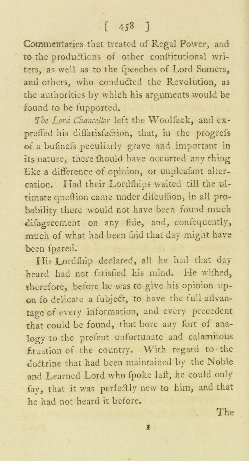 Commentaries that treated of Regal Power, and to the productions of other conftitutional wri- ters, as well as to the fpeeches of Lord Somers, ana others, who conducted the Revolution, as the authorities by which his arguments would be found to be fupported. The Lord Chancellor left the Woolfack, and ex- preffed his diffatisfaction, that, in the progrefs of a bufinefs peculiarly grave and important in its nature, there fliould have occurred anything tike a difference of opinion, or unpleafant alter- cation. Had their Lordfhips waited till the ul- timate queftion came under difeuflion, in all pro- bability there would not have been found much difagreement on any fide, and, consequently, much of what had been faid that day might have been fpared. His Lord drip declared, all he had that day heard had not fatisfied his mind. He widled, therefore, before he was to give his opinion up- on fo delicate a fubjed, to have the full advan- tage of every information, and every precedent that could be found, that bore any fort of ana- logy to the prefent unfortunate and calamitous Situation of the country. With regard to the doctrine that had been maintained by the Noble and Learned Lord who fpoke lad, he could only fay, that it was perfectly new to him, and that he had not heard it before. . The i