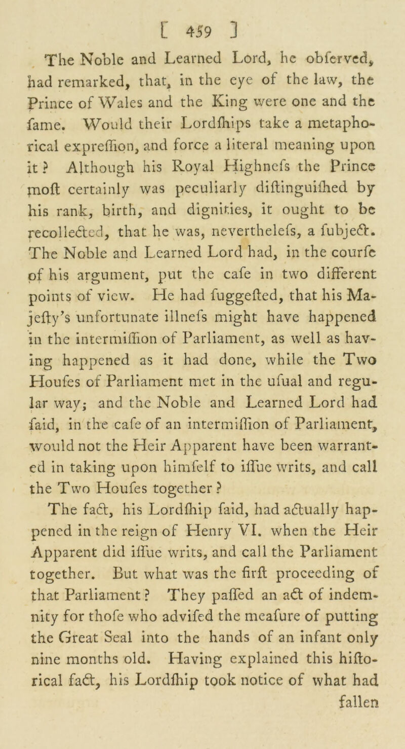 The Noble and Learned Lord, he obferved, had remarked, that, in the eye of the law, the Prince of Wales and the King were one and the fame. Would their Lordfhips take a metapho- rical expreffion, and force a literal meaning upon it ? Although his Royal Highnefs the prince pioft certainly was peculiarly diftinguithed by his rank, birth, and dignities, it ought to be recolleded, that he was, neverthelefs, a fubjed. The Noble and Learned Lord had, in the courfc of his argument, put the cafe in two different points of view. He had fuggefted, that his Ma- jefty’s unfortunate illnefs might have happened in the intermiffion of Parliament, as well as hav- ing happened as it had done, while the Two Houfes of Parliament met in the ufual and regu- lar way; and the Noble and Learned Lord had faid, in the cafe of an intermiflion of Parliament, would not the Heir Apparent have been warrant- ed in taking upon himfelf to ilfue writs, and call the Two Houfes together? The fad, his Lordfhip faid, had adually hap- pened in the reign of Henry VI. when the Heir Apparent did ilfue writs, and call the Parliament together. But what was the fir ft proceeding of that Parliament ? They palfted an ad of indem- nity for thofe who advifed the meafure of putting the Great Seal into the hands of an infant only nine months old. Having explained this hifto- rical fad, his Lordfhip took notice of what had fallen