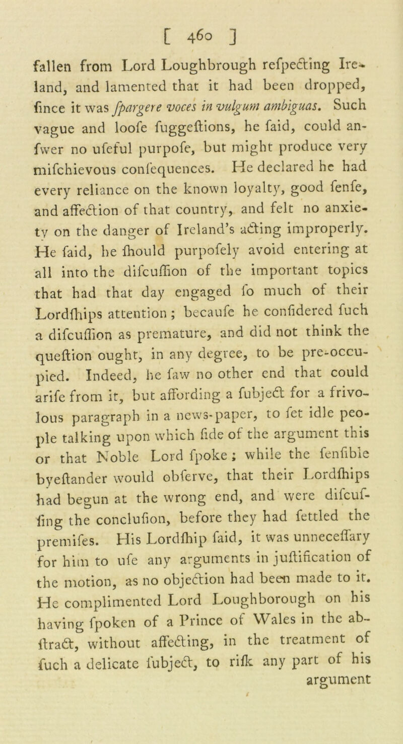 fallen from Lord Loughbrough refpeding Ire- land, and lamented that it had been dropped, fince it was fpargere voces in vulgum ambiguas. Such vague and loofe fuggeftions, he faid, could an- fwer no ufeful purpofe, but might produce very mifchievous confequences. He declared he had every reliance on the known loyalty, good lenfe, and affedion of that country, and felt no anxie- ty on the danger of Ireland’s adding improperly. He faid, he fhould purpofely avoid entering at all into the difcuffion of the important topics that had that day engaged lo much ol their Lordfhips attention ; becaufe he confidered fuch a difcuffion as premature, and did not think the queftion ought, in any degree, to be pre-occu- pied. Indeed, he faw no other end that could arife from it, but affording a fuojed for a frivo- lous paragraph in a news-paper, to fet idle peo- ple talking upon which fide of the argument this or that Noble Lord fpoke ; while the fenfible byeftander would obferve, that their Lordfhips had begun at the wrong end, and were difeuf- fmg the conclufion, before they had fettled the premifes. His Lordfhip faid, it was unneceffary for him to ufe any arguments in juftification of the motion, as no objedion had been made to it. He complimented Lord Loughborough on his having fpoken of a Prince of Wales in the ab- Ifrad, without affeding, in the treatment of fuch a delicate fubjed, to rifk any part of his argument /