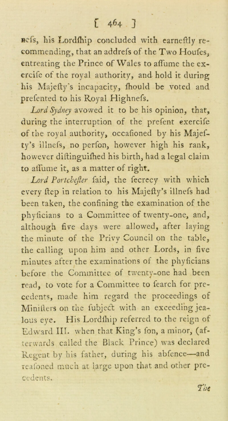 »efs, his Lordfhip concluded with earneflly re- commending, that an addrefs of the Two Houfes, entreating the Prince of Wales to affume the ex- ercife of the royal authority, and hold it during his Majefty's incapacity, fhould be voted and prefented to his Royal Highnefs. Lord Sydney avowed it to be his opinion, that, during the interruption of the prefent exercife of the royal authority, occafioned by his Majef- ty’s illnefs, no perfon, however high his rank, however diftinguifhed his birth, had a legal claim to aiTume it, as a matter of right. Lord Portchejler faid, the fecrccy with which every ftep in relation to his Majefty’s illnefs had been taken, the confining the examination of the ph yticians to a Committee of twenty-one, and, although five days were allowed, after laying the minute of the Privy Council on the table, the calling upon him and other Lords, in five minutes after the examinations of the phyficians before the Committee of twenty-one had been read, to vote for a Committee to fearch for pre- cedents, made him regard the proceedings of Miniflers on the iubject with an exceeding jea- lous eye. His Lordfhip referred to the reign of Edward III. when that King’s fon, a minor, (af- terwards called the Black Prince) was declared Regent by his father, during his abfence—and reafoned much at large upon that and other pre- cedents. r/j*