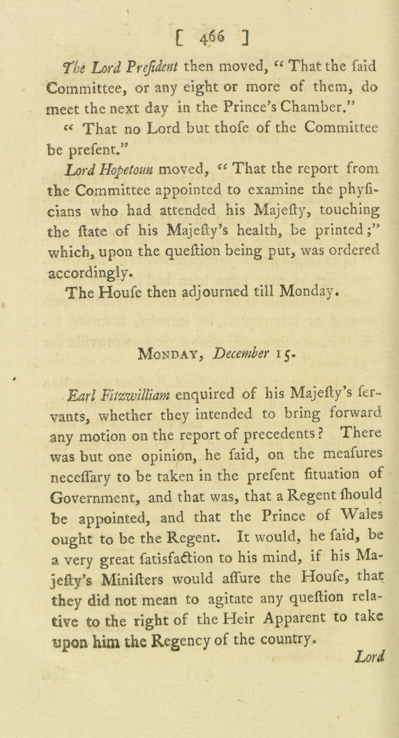 The Lord Prefident then moved, cc That the faid Committee, or any eight or more of them, do meet the next day in the Prince's Chamber.” « That no Lord but thofe of the Committee be prefent.” Lord Hopetoun moved, ee That the report from the Committee appointed to examine the phyfi- cians who had attended his Majefty, touching the (late of his Majefty’s health, be printed which, upon the queftion being put, was ordered accordingly. The Houfe then adjourned till Monday. Monday, December 15. Earl Fltzwilliam enquired of his Majefty’s fer~ vants, whether they intended to bring forward any motion on the report of precedents ? There was but one opinion, he faid, on the meafures neceflary to be taken in the prefent fituation of Government, and that was, that a Regent (hould be appointed, and that the Prince of Wales ought to be the Regent. It would, he faid, be a very great fatisfadtion to his mind, if his Ma- jefty’s Minifters would aflure the Houfe, that they did not mean to agitate any queftion rela- tive to the right of the Heir Apparent to take ypon him the Regency of the country. Lord