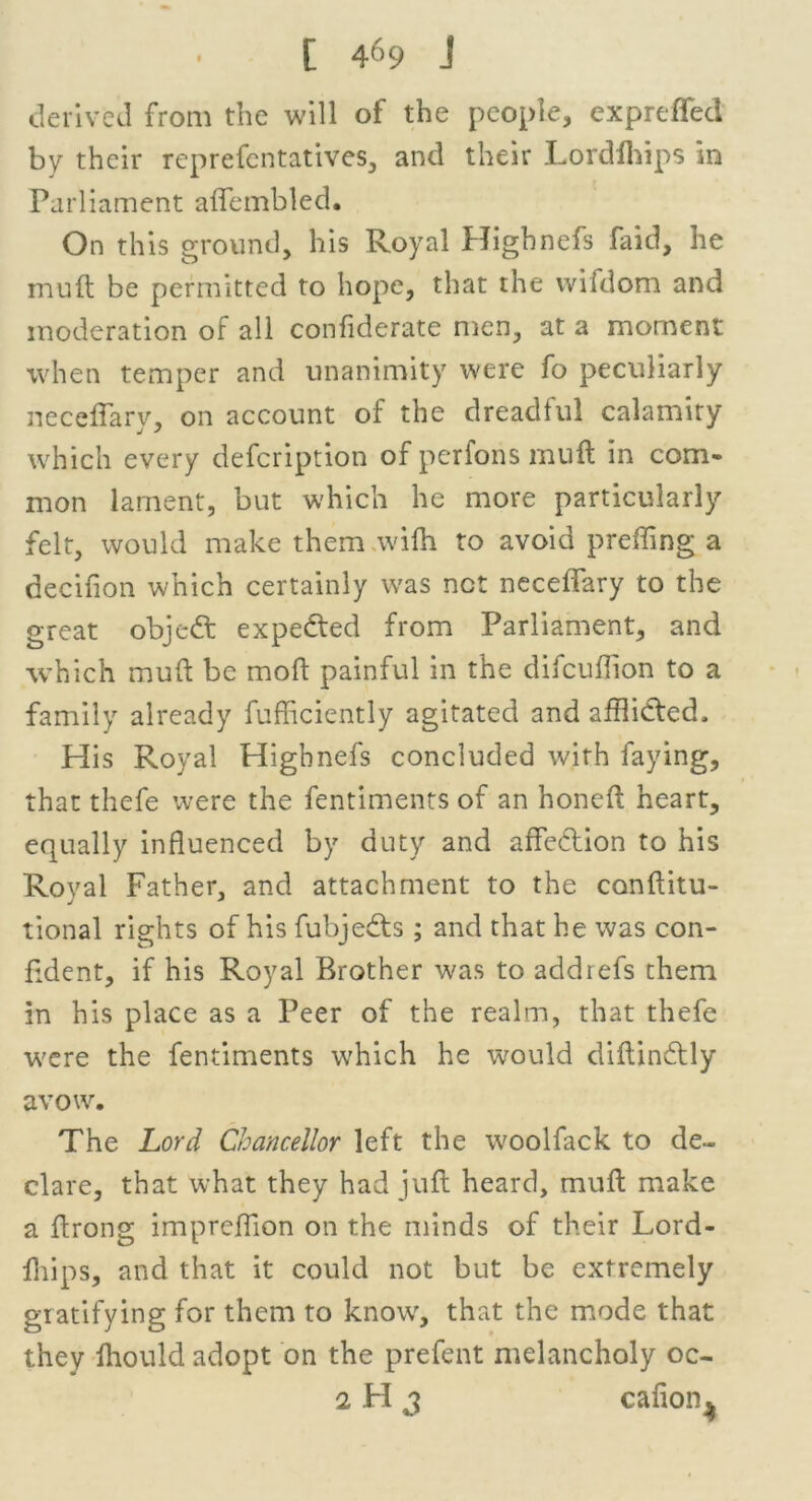 derived from the will of the people, expreffed by their reprefentatives, and their Lordfhips in Parliament affembled. On this ground, his Royal Highnefs faid, he muft be permitted to hope, that the wifdom and moderation of all confiderate men, at a moment when temper and unanimity were fo peculiarly neceffary, on account of the dreadful calamity which every defcription of perfons muft in com- mon lament, but which he more particularly felt, would make them wifh to avoid preffing a decifion which certainly was net neceffary to the great objeft expected from Parliament, and which muft be moft painful in the difcuflion to a family already fufficiently agitated and afflicted. His Royal Highnefs concluded wirh faying, that thefe were the fentiments of an honeft heart, equally influenced by duty and affection to his Royal Father, and attachment to the conftitu- tional rights of his fubjedts ; and that he was con- fident, if his Royal Brother was to addrefs them in his place as a Peer of the realm, that thefe were the fentiments which he would diftindtly avow. The Lord Chancellor left the woolfack to de- clare, that what they had juft heard, muft make a ftrong imprefflon on the minds of their Lord- fhips, and that it could not but be extremely gratifying for them to know, that the mode that they fhould adopt on the prefent melancholy oc-