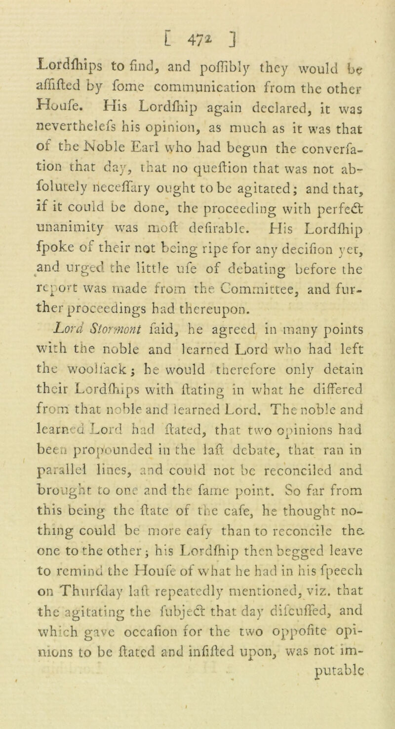 Lordfhips to find, and poffibly they would be afiided by fomc communication from the other Houfe. His Lordfhip again declared, it was neverthelefs his opinion, as much as it was that of the Noble Earl who had begun the converfa- tion that day, that no quedion that was not ab- folurely neceffary ought to be agitated; and that, if it could be done, the proceeding with perfedt unanimity was mod: defirable. His Lordfhip fpoke of their not being ripe for any decifion yet, and urged the little ufe of debating before the report was made from the Committee, and fur- ther proceedings had thereupon. Lord Stormont faid, he agreed in many points with the noble and learned Lord who had left the wooifack : he would therefore only detain * J their Lordfhips with dating in what he differed from that noble and learned Lord. The noble and learned Lord had dated, that two opinions had been propounded in the lad debate, that ran in parallel lines, and couid not be reconciled and brought to one and the fame point. So far from this being the date of the cafe, he thought no- thing could be more eafy than to reconcile the. one to the other; his Lordfhip then begged leave to remind the Houfe of what he had in his fpeecli on Thurfday lad repeatedly mentioned, viz. that the agitating the fubject that day diicuded, and wh:ch gave occafion for the two oppofite opi- nions to be dated and infided upon, was not 1m-