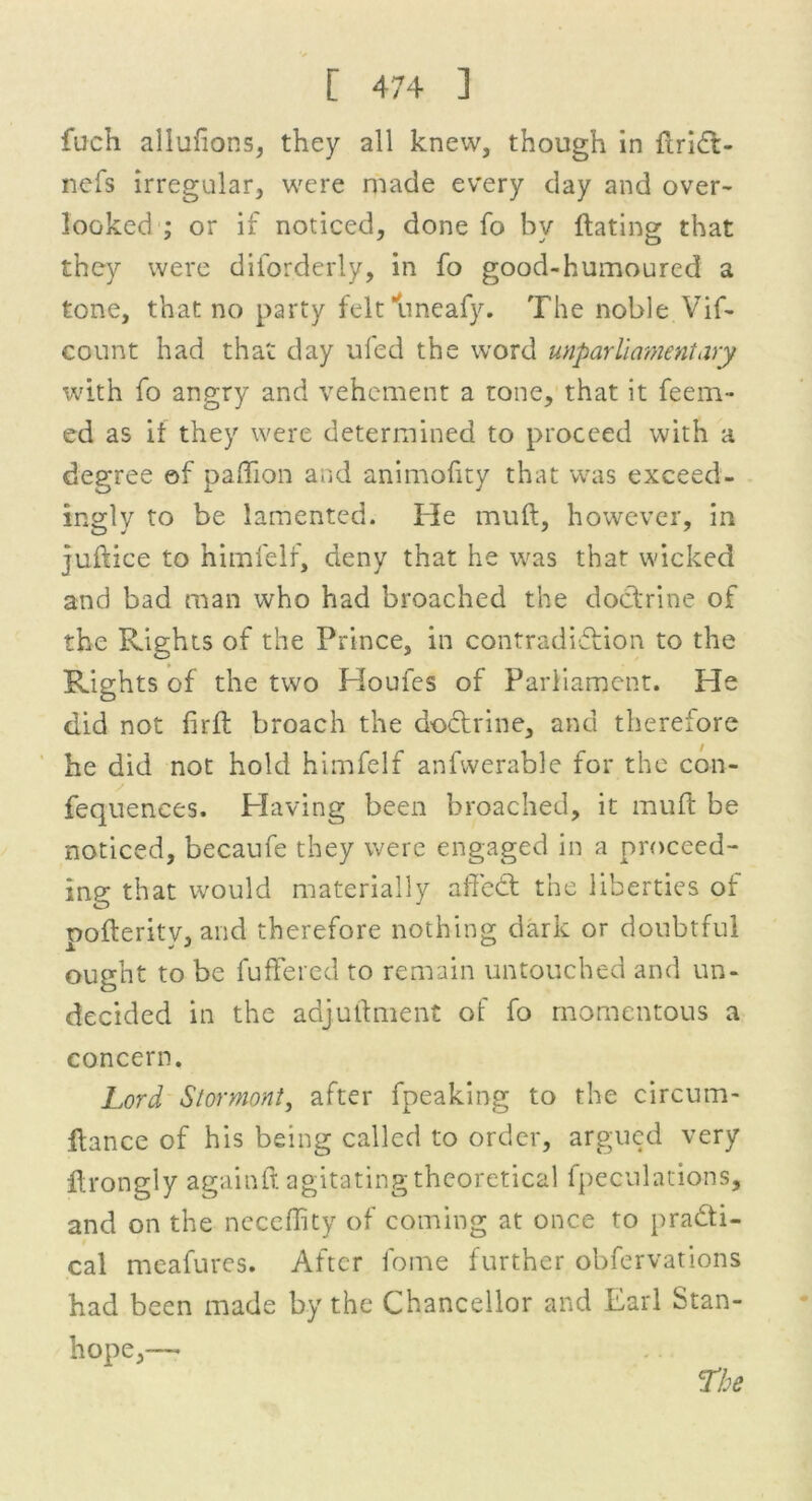 fuch allufions, they all knew, though in iiridt- nefs irregular, were made every day and over- looked : or if noticed, done fo bv {fating that they were diforderly, in fo good-humoured a tone, that no party felt uneafy. The noble Vif- count had that day ufed the word unparliamentary with fo angry and vehement a tone, that it feem- ed as it they were determined to proceed with a degree of padion and animofity that was exceed, ingly to be lamented. He mull, however, in juftice to himlelf, deny that he was that wicked and bad man who had broached the doctrine of the Rights of the Prince, in contradiction to the Rights of the two Houles of Parliament. He did not firft broach the doctrine, and therefore he did not hold himfelf anfwerable for the con- fequences. Having been broached, it muft be noticed, becaufe they were engaged in a proceed- ing that would materially affedt the liberties of pofterity, and therefore nothing dark or doubtful ought to be fuffered to remain untouched and un- decided in the adjuftment of fo momentous a concern. Lord Stormont, after fpeaking to the circum- Itance of his being called to order, argued very flrongly againft agitating theoretical fpeculations, and on the neceffity of coming at once to pradti- cal meafures. After fome further obfervations had been made by the Chancellor and Earl Stan- hope,—•