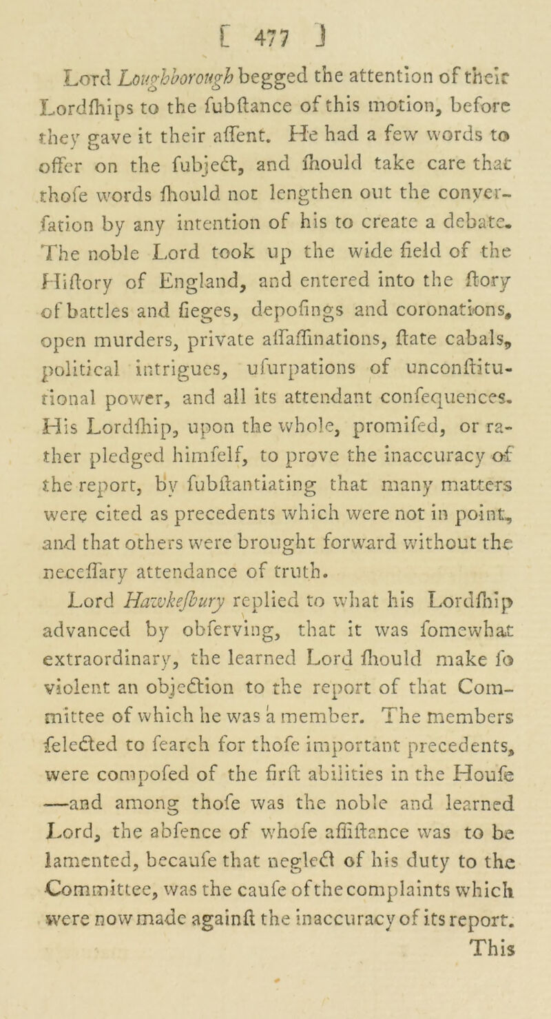 Lord Loughborough begged the attention of their Lordfhips to the fubftance of this motion, before they gave it their affent. He had a few words to offer on the fubjedt, and fhould take care that thofe words fhould not lengthen out the conver- sation by any intention of his to create a debate. The noble Lord took up the wide field of the Hiftory of England, and entered into the ftory of battles and lieges, depofings and coronations, open murders, private alfaflinations, date cabals, political intrigues, ufurpations of unconftitu- nonal power, and ail its attendant confequences. His Lordfhip, upon the whole, promifed, or ra- ther pledged himfelf, to prove the inaccuracy of the report, by fubftantiating that many matters were cited as precedents which ivere not in point, and that others were brought forward without the neceffary attendance of truth. Lord Hawkefbury replied to what his Lordfhip advanced by obferving, that it wras fomewhat extraordinary, the learned Lord fhould make fo violent an objection to the report of that Com- mittee of which he was a member. The members feledted to fearch for thofe important precedents, were compofed of the fir ft abilities in the Houfe —and among thofe was the noble and learned J>ord, the abfence of whofe afliftance was to be lamented, becaufe that negledt of his duty to the Committee, was the caufe of the complaints which were now made againft the inaccuracy of its report. This