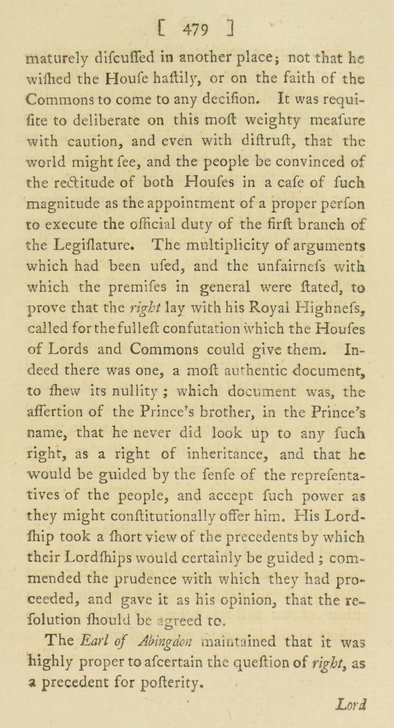 maturely difcufled in another place; not that he wiffied the Houfe haftily, or on the faith of the Commons to come to any decifion. It was requi- fite to deliberate on this molt weighty meafure with caution, and even with diftruft, that the world might fee, and the people be convinced of the reiffitude of both Houles in a cafe of fucli magnitude as the appointment of a proper perfon to execute the official duty of the firft branch of the Legiilature. The multiplicity of arguments which had been ufed, and the unfairnefs with which the premifes in general were Hated, to prove that the right lay with his Royal Highnefs, called for the fulleH confutation ivhich the Houfes of Lords and Commons could give them. In- ✓ deed there was one, a moll authentic document, to ffievv its nullity ; which document was, the affertion of the Prince's brother, in the Prince's name, that he never did look up to any fuch right, as a right of inheritance, and that he would be guided by the fenfe of the reprefenta- tives of the people, and accept fuch power as they might conflitutionally offer him. His Lord- fhip took a ihort view of the precedents by which their Lordffiips would certainly be guided ; com- mended the prudence with which they had pro- ceeded, and gave it as his opinion, that the re- folution fhould be agreed to. O The Earl of Abingdon maintained that it was highly proper to afeertain the queffionof righti as a precedent for poHerity.