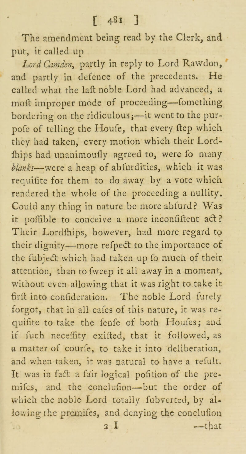 The amendment being read by the Clerk, and put, it called up Lord Camden, partly in reply to Lord Rawdon, and partly in defence of the precedents. He called what the laft noble Lord had advanced, a molt improper mode of proceeding—fomething bordering on the ridiculous;—it went to the pur- pofe of telling the Houfe, that every ftep which they had taken, every motion which their Lord- fhips had unanimoufly agreed to, were fo many blanks—were a heap of ablurdities, which it was requilite for them to do away by a vote which rendered the whole of the proceeding a nullity. Could any thing in nature be more ablurd? Was it poflible to conceive a more inconfiitent adl ? Their Lordfhips, however, had more regard to their dignity—more refpedt to the importance of the fubjedt which had taken up fo much of their « attention, than to fweep it all away in a moment, without even allowing that it was right to take it fir It into coniideration. The noble Lord furely forgot, that in all cafes of this nature, it was re- quihte to take the fenfe of both Houles; and if fuch neceflity exifted, that it followed, as a matter of courfe, to take it into deliberation, and when taken, it was natural to have a refult. It was in fact a fair logical pofition of the pre- mifes, and the conclufion—but the order of which the noble Lord totally fubverted, by al- lowing the pranifes, and denying the conclufion 2 I —that