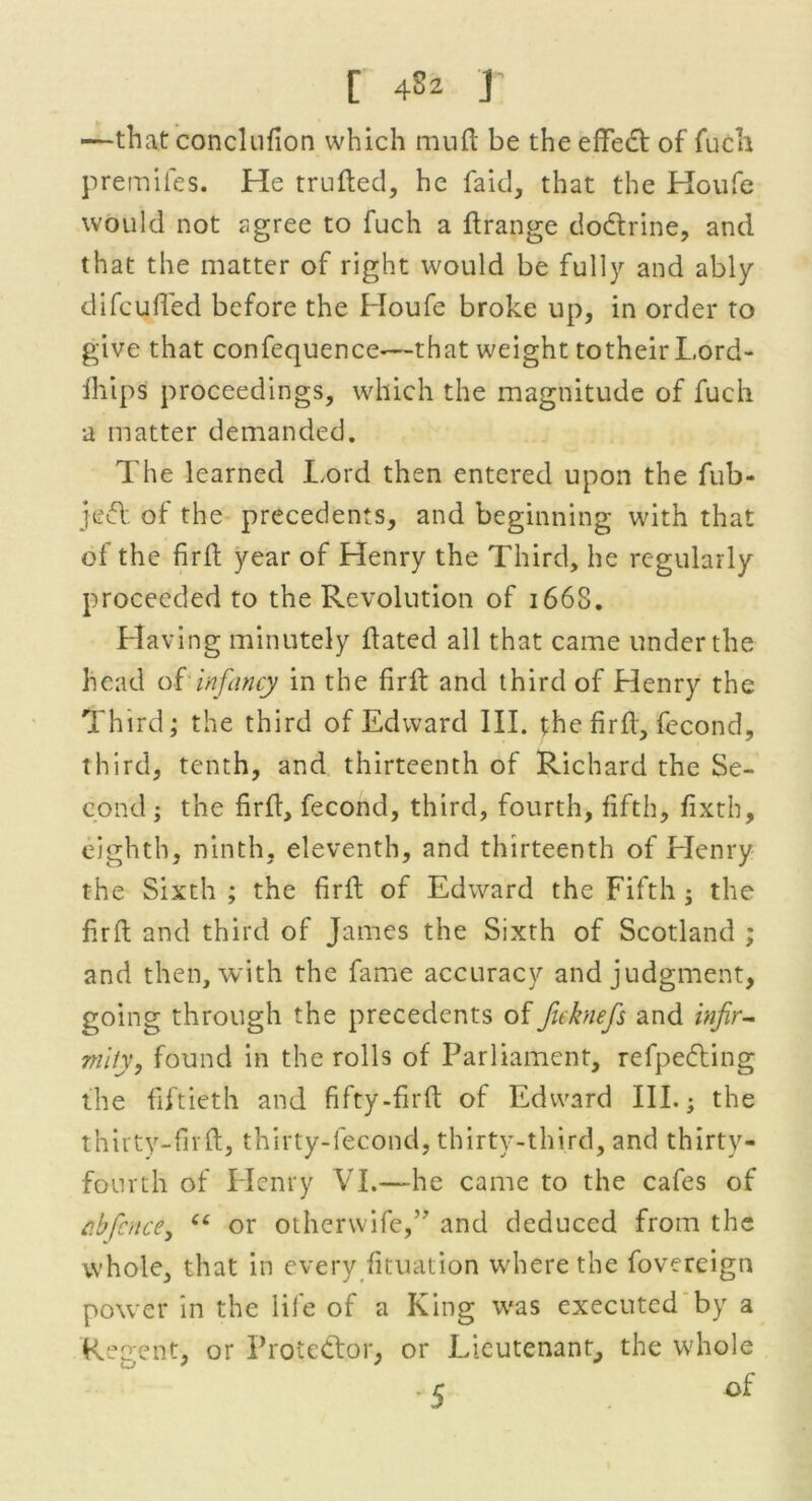 —that conclufion which mud: be the effect of fuch preinifes. He truded, he fa id, that the Houfe would not agree to fuch a drange dodtrine, and that the matter of right would be fully and ably di feu fled before the Houfe broke up, in order to give that confequence-—that weight totheirLord- fhips proceedings, which the magnitude of fuch a matter demanded. The learned Lord then entered upon the fub- jedt of the precedents, and beginning with that of the fird year of Henry the Third, he regularly proceeded to the Revolution of 166S. Having minutely dated all that came under the head of infancy in the fird and third of Henry the Third; the third of Edward III. the fird, fecond, third, tenth, and thirteenth of Richard the Se- cond ; the fird, fecond, third, fourth, fifth, fixth, eighth, ninth, eleventh, and thirteenth of Henry the Sixth ; the fird of Edward the Fifth ; the fird and third of James the Sixth of Scotland ; and then, with the fame accuracy and judgment, going through the precedents of fuknefs and infir- mity, found in the rolls of Parliament, refpe&ing the fiftieth and fifty-fird of Edward III.; the thirty-fir ft, thirty-lecond, thirty-third, and thirty- fourth of Henry VI.—he came to the cafes of c.bficnce, “ or otherwife,” and deduced from the whole, that in every fituation where the fovereign power in the life of a King was executed by a Recrent, or Protector, or Lieutenant, the whole