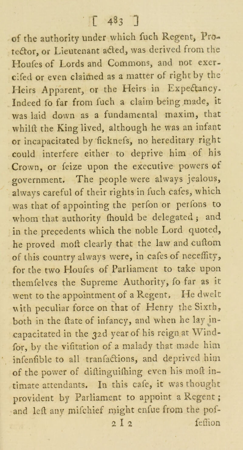 of the authority under which fuch Regent, Pro- testor, or Lieutenant a&ed, was derived from the Houfes of Lords and Commons, and not exer- cifed or even claimed as a matter of right by the Lleirs Apparent, or the Heirs in Expectancy. Indeed fo far from luch a claim being made, it was laid down as a fundamental maxim, that whilft the King lived, although he was an infant or incapacitated by ficknefs, no hereditary right could interfere either to deprive him of his Crown, or feize upon the executive powers ot government. The people were always jealous, always careful of their rights in fuch calcs, which was that of appointing the perfon or per Ions to whom that authority (hould be delegated ; and in the precedents which the noble Lord quoted, he proved moll: clearly that the law and cuftom of this country always were, in cafes of neceftity, for the two Houfes of Parliament to take upon themfelves the Supreme Authority, fo far as it went to the appointment of a Regent. He dwelt with peculiar force on that of Henry the Sixth, both in the date of infancy, and when he lay in- capacitated in the 32d year of his reign at Wind- for, by the vifitation of a malady that made him infenfible to all t ran factions, and deprived him of the power of diftinguifhing even his mod in- timate attendants. In this cafe, it was thought provident by Parliament to appoint a Regent; and left any mifchief might enfue from the pof- 2 l 2 feflion