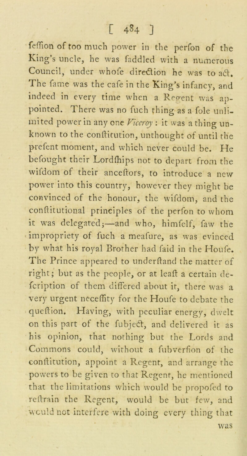[ 4^4 ] feffion of too much power in the perfon of the King’s uncle, he was faddled with a numerous Council, under whole diredion he was to ad. The fame was the cafe in the King’s infancy, and indeed in every time when a R^o-ent was ap- pointed. There was no fuch thing as a foie unli- mited power in any one Viceroy : it was a thing un- known to the conflitution, unthought of until the prefent moment, and which never could be. He befought their Lordfhips not to depart from the wifdom of their anceftors, to introduce a new power into this country, however they might be convinced of the honour, the wifdom, and the conflitutional principles of the perfon to whom it was delegated;—and who, himfelf, faw the impropriety of fuch a meafure, as was evinced by what his royal Brother had faid in the Houfe. The Prince appeared to underfland the matter of right; but as the people, or at leaf: a certain de- feription of them differed about it, there was a very urgent neceflity for the Houfe to debate the quef ion. Having, with peculiar energy, dwelt on this part of the fubjed, and delivered it as his opinion, that nothing but the Lords and Commons could, without a fubverfion of the conflitution, appoint a Regent, and arrange the powers to be given to that Regent, he mentioned that the limitations which would be propofed to refrain the Regent, would be but few, and would not interfere with doing every thing that was