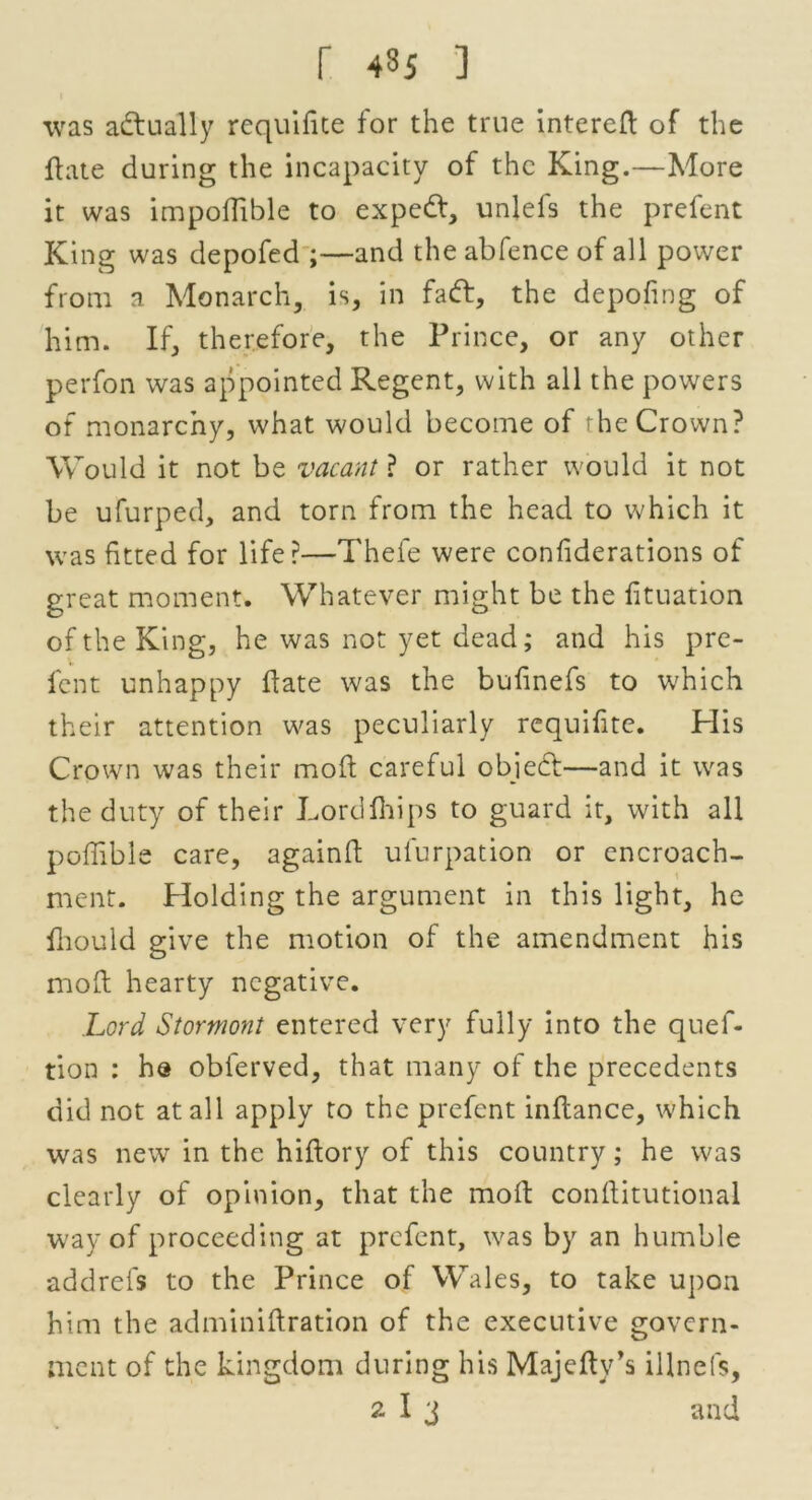 r 43i ] was actually rcquifite for the true intered of the ft ate during the incapacity of the King.—More it was impoflible to expedt, unlefs the prefent King was depofed ;—and the abfence of all power from a Monarch, is, in fadt, the depofing of him. If, therefore, the Prince, or any other perfon was appointed Regent, with all the powers of monarchy, what would become of the Crown? Would it not be vacant ? or rather would it not be ufurped, and torn from the head to which it was fitted for life?—Thele were confiderations of great moment. Whatever might be the fituation of the King, he was not yet dead; and his pre- lent unhappy date was the bufinefs to which their attention was peculiarly requifite. His Crown was their mod careful objedf—and it was the duty of their Lorddrips to guard it, with all poffible care, againd ufurpation or encroach- ment. Holding the argument in this light, he flrould give the motion of the amendment his mod hearty negative. Lord Stormont entered very fully into the quef- tion : he obferved, that many of the precedents did not at all apply to the prefent indance, which was new in the hidory of this country; he was clearly of opinion, that the mod conditutional way of proceeding at prefent, was by an humble addrefs to the Prince of Wales, to take upon him the adminidration of the executive govern- ment of the kingdom during his Majedv’s illnefs,