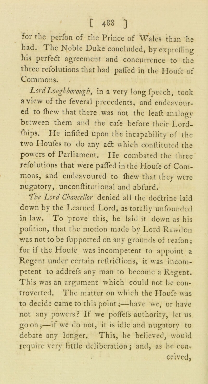foi the perfon of the Prince of Wales than he had. T he Noble Duke concluded, by exprefling his perfect agreement and concurrence to the three refolutions that had pafled in the Houfe of Com mons. Lord Loughborough, in a very long fpeech, took a view of the feveral precedents, and endeavour- ed to fhew that there was not the leafl: analogy between them and the cafe before their Lord- fhips. He infifled upon the incapability of the two Houles to do any adt which conftituted the powers of Parliament. He combated the three refolutions that were pafled in the I-Ioufe of Com- mons, and endeavoured to fhew that they were nugatory, unconftitutional and abfurd. Lhe Lord Chancellor denied all the do&rine laid down by the Learned Lord, as totally unfounded in law. To prove this, he laid it down as his pofition, that the motion made by Lord Rawdon was not to be fupported on any grounds of reafon; for if the Lloule was incompetent to appoint a Regent under certain reftri&ions, it was incom- petent to addrefs any man to become a Regent. This was an argument which could not be con- troverted. The matter on which the Houfe was to decide came to this point;—have we, or have not any powers ? If we poflefs authority, let us goon j—if we do not, it is idle and nugatory to debate any longer. This, he believed, would require very little deliberation; and, as he con- ceived,