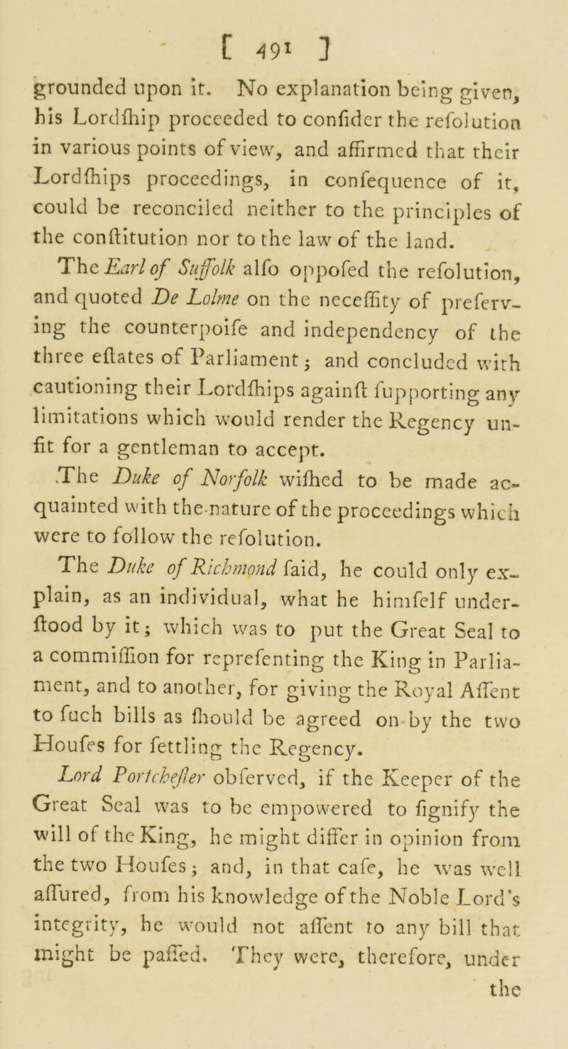 ' [ ] grounded upon it. No explanation being given, his Lordfhip proceeded to confidcr the refolution in various points of view, and affirmed that their Lordfhips proceedings, in confequence of it, could be reconciled neither to the principles of the conftitution nor to the law of the land. Thc Earl of Suffolk alfo oppofed the refolution, and quoted De Lolme on the neceffity of preferv- ing the counterpoife and independency of the thice eflates of Parliament • and concluded with cautioning their Lordfhips againft fupporting any limitations which would render the Regency un- fit for a gentleman to accept. .The Duke of Norfolk wifhed to be made ac- quainted with thenature of the proceedings which were to follow the refolution. The Duke of Richmond faid, he could only ex- plain, as an individual, what he himfelf under- flood by it; which was to put the Great Seal to a commiffion for reprefenting the King in Parlia- ment, and to another, for giving the Royal AfTent to fuch bills as ffiould be agreed on by the two Houfes for fettling the Regency. Lord Portchejler obferved, if the Keeper of the Great Seal was to be empowered to fignify the will of the King, he might differ in opinion from the two Houfes; and, in that cafe, he was well allured, from his knowledge of the Noble Lord’s integrity, he would not a (lent to any bill that might be palled. They were, therefore, under