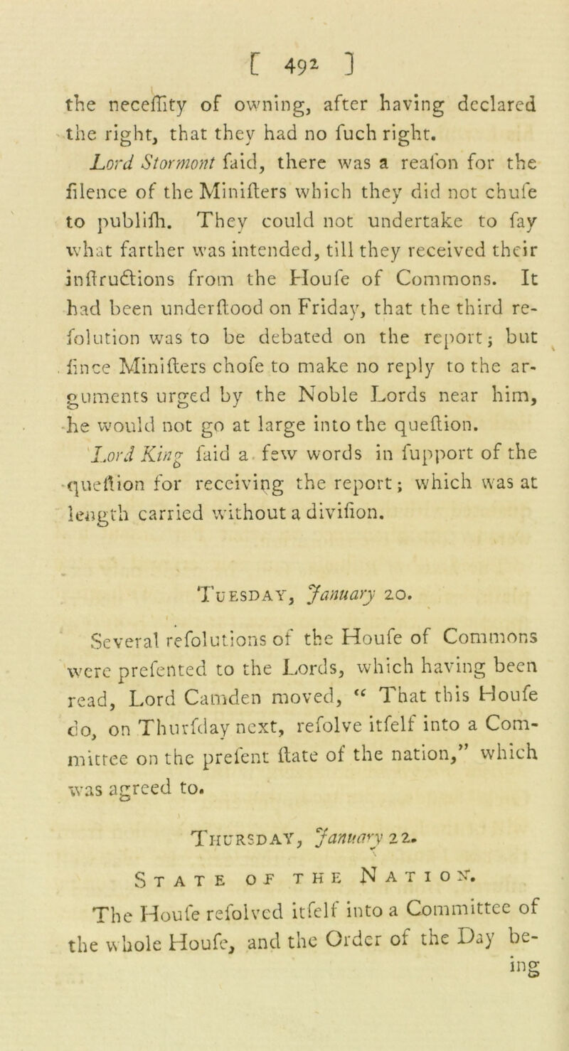 the neceftity of owning, after having declared the right, that thev had no fuch right. Lord Stormont faid, there was a reafon for the filence of the Minifters which they did not chufe to publilh. Thev could not undertake to fay what farther was intended, till they received their inftrudtions from the Houfe of Commons. It had been underftood on Friday, that the third re- folution was to be debated on the report} but knee Minifters chofe to make no reply to the ar- guments urged by the Noble Lords near him, he would not go at large into the queftion. Lord King faid a few words in fupport of the queftion for receiving the report; which was at length carried without a divifion. Tuesday, January 20. Several refolutions of the Houfe of Commons were prefented to the Lords, which having been read, Lord Camden moved,  That this Houfe co, on Thurfday next, refolve itfelf into a Com- mittee on the prefent ftate of the nation,” which was agreed to. Thv rsd ay , January 2 2. State op the Nation*. The Houfe refolved itfelf into a Committee of the whole Houfe, and the Older ol the XL) be- ing