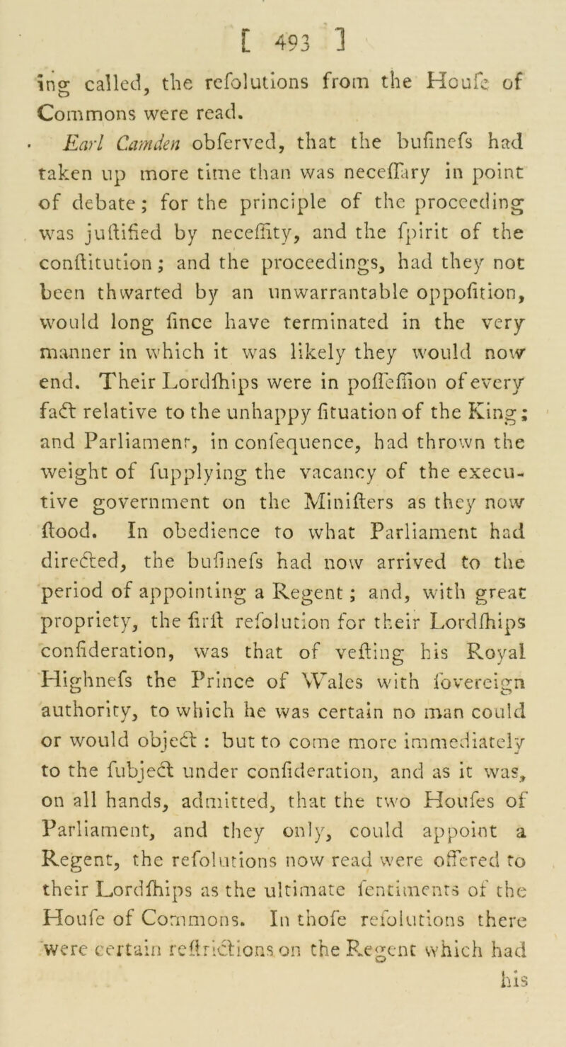 ino- called, the refolutions from the Houfe of Commons were read. Earl Camden obfervcd, that the buflnefs had taken up more time than was neceffary in point of debate; for the principle of the proceeding was juftified by necefiity, and the fpirit of the conftitution; and the proceedings, had they not been thwarted by an unwarrantable oppofition, would long fince have terminated in the very manner in which it was likely they would now end. Their Lordfhips were in poflefiion of every fabt relative to the unhappy fituation of the King; and Parliament, in conlequence, had thrown the weight of fupplying the vacancy of the execu- tive government on the Minifters as they now flood. In obedience to what Parliament had directed, the buflnefs had now arrived to the period of appointing a Regent; and, with great propriety, the iirfl refolution for their Lordfhips confideration, was that of veiling his Royal Highnefs the Prince of Wales with fovereign authority, to which he was certain no man could or would object : but to come more immediately to the fubject under confideration, and as it was, on all hands, admitted, that the two Houfes of Parliament, and they only, could appoint a Regent, the refolutions now read were offered to their Lordfhips as the ultimate fentimenrs of the Houfe of Commons. In tnofe refolutions there were certain reftrictions on the Regent which had his