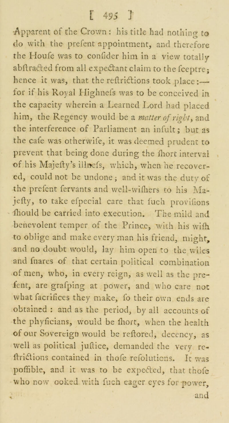 •Apparent of the Crown : his title had nothin** to 11 o do with the prefent appointment, and therefore * the Houfe was to conflder him in a view totally abftraded from all expectant claim to the fceptre; hence it was, that the reftridiions took place:—- for if his Royal Highnefs was to be conceived in the capacity wherein a Learned Lord had placed him, the Regency would be a matter of right, and the interference of Parliament an infult; but as the cate was otherwife, it was deemed prudent to prevent that being done during the fliort interval of his Majefty’s illnefs, which, when he recover- ed, could not be undone ; and it was the duty of the prefent fervants and well-wifliers to his Ma- jefty, to take efpecial care that fuch provifions Ihould be carried into execution. The mild and benevolent temper of the Prince, with his wifh to oblige and make every man his friend, might, and no doubt would, lay him open to the wiles and fnares of that certain political combination of men, who, in every reign, as well as the pre- fent, are grafping at power, and who care not what facrifices they make, fo their own ends are obtained : and as the period, by all accounts of the phyficians, would be fliort, when the health of our Sovereign would be reftored, decency, as well as political juftice, demanded the very re- ftri&ions contained in thofe refolutiens. It was poffible, and it was to be expended, that thofe who now ooked with fuch eager eyes for power, and