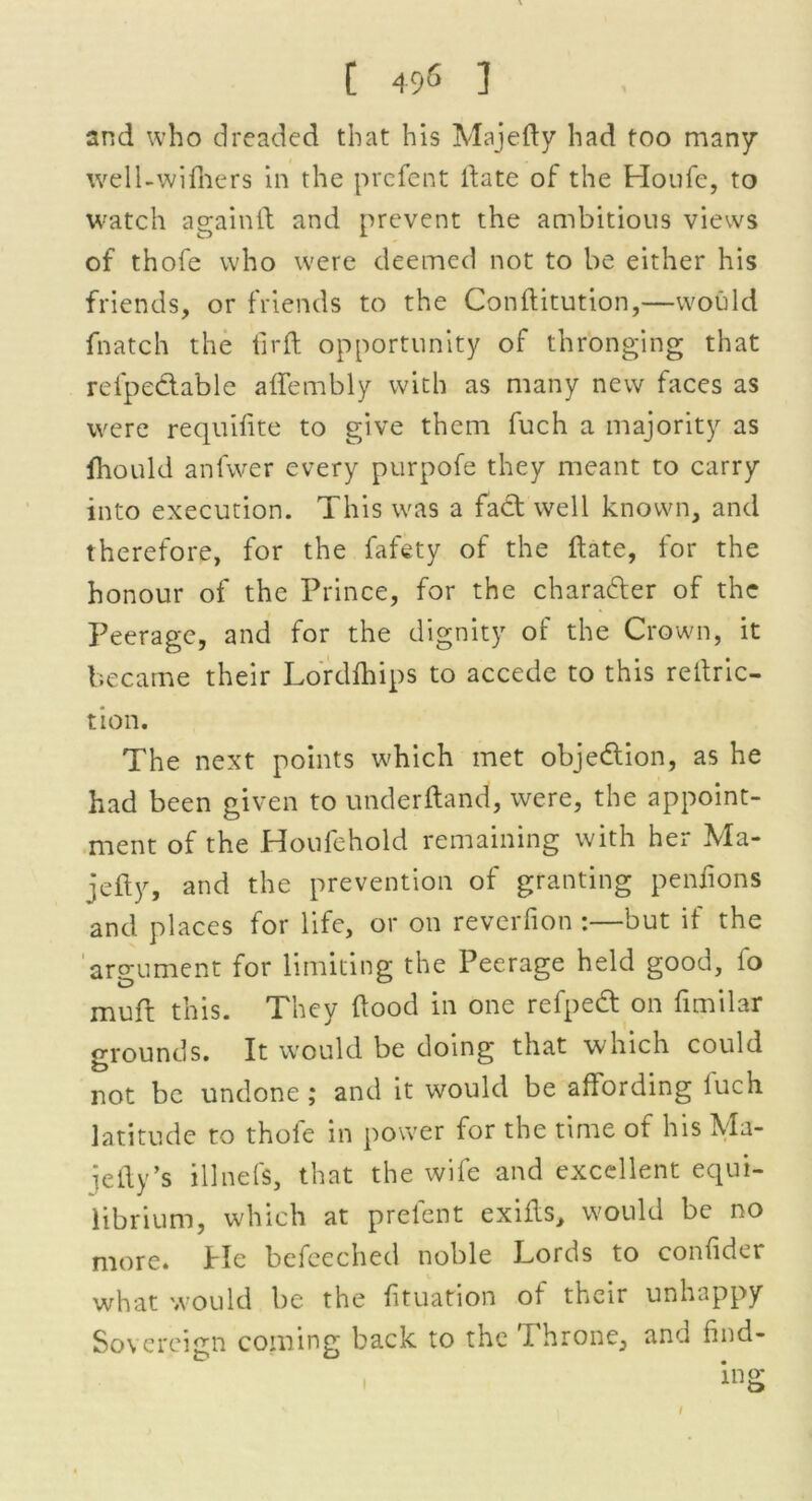 [ 49« ] and who dreaded that his Majedy had too many well-wifhers in the prefent date of the Houfe, to watch againft and prevent the ambitious views of thofe who were deemed not to be either his friends, or friends to the Conftitution,—would (hatch the tirft opportunity of thronging that refpe&able affembly with as many new faces as were requifite to give them fuch a majority as (hould anfwer every purpofe they meant to carry into execution. This was a fact well known, and therefore, for the fafety of the date, for the honour of the Prince, for the character of the Peerage, and for the dignity of the Crown, it became their Lordfhips to accede to this reduc- tion. The next points which met objection, as he had been given to underdand, were, the appoint- ment of the Houfehold remaining with her Ma- jefty, and the prevention of granting pendons and places for life, or on reverfion :—but if the argument for limiting the Peerage held good, fo muft this. They dood in one refpedt on fimilar grounds. It would be doing that which could not be undone ; and it would be affording luch latitude to thofe in power for the time of his Ma- jedy’s illnefs, that the wife and excellent equi- librium, which at prefent exids, would be no more. He befeeched noble Lords to coniider what would be the fituation of their unhappy Sovereign coming back to the Phrone, and find- ing