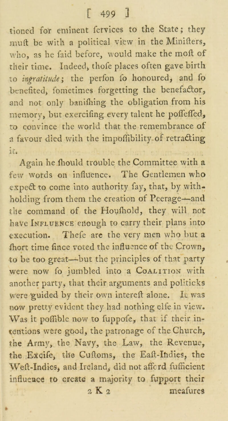 tioncd for eminent fervices to the State; they muft be with a political view in the Minifters, who, as he faid before, would make the moft of their time. Indeed, thofe places often gave birth to ingratitude; the perfon fo honoured, and fo benefited, fometimes forgetting the benefactor, and not only banifhing the obligation from his memory, but exercifing every talent he poffeffed, * to convince the world that the remembrance of a favour died with the impoflibility of retracing it. Again he fiiould trouble the Committee with a few words on influence. The Gentlemen who expeCt to come into authority fay, that, by with- holding from them the creation of Peerage—and the command of the Houfhold, they will not have Influence enough to carry their plans into execution. Thefe are the very men who but a fhort time fince voted the influence of the Crown, to be too great—but the principles of that party were now fo jumbled into a Coalition with another party, that their arguments and politicks were guided by their own interefi: alone. It was now pretty evident they had nothing elfe in view. Was it poflible now to fuppofe, that if their in- tentions w?ere good, the patronage of the Church, the Army, the Navy, the Law, the Revenue, the Excife, the Cuftoms, the Eaft-Ihdies, the Wefi-Indies, and Ireland, did not afford fufneient influence to create a majority to fupport their a K 2 meafures