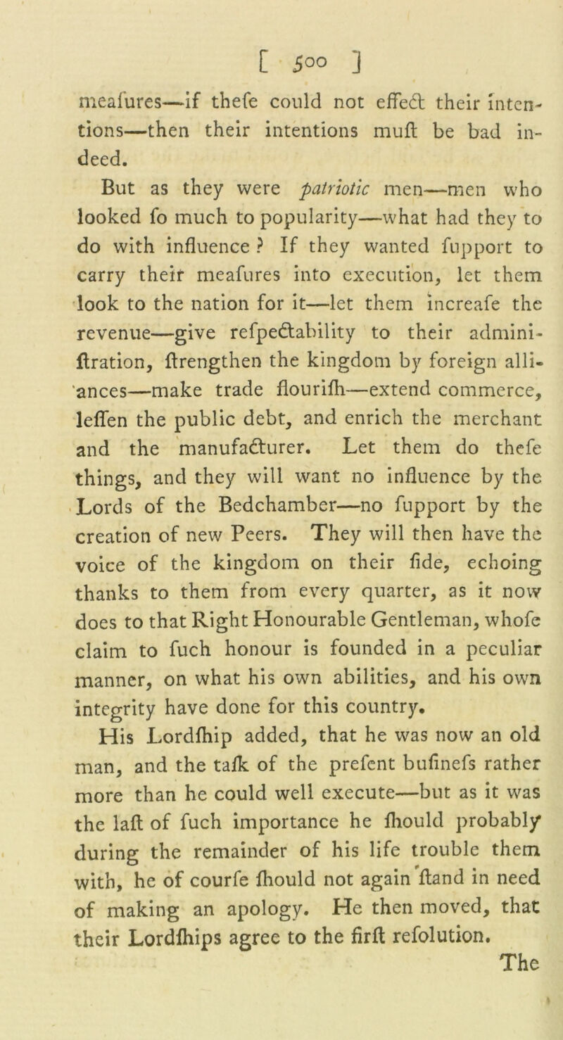 [ 5°° !l meafures—if thefe could not effeCt their inten- tions—then their intentions mult be bad in- deed. But as they were patriotic men—men who looked fo much to popularity—what had they to do with influence ? If they wanted fupport to carry their meafures into execution, let them look to the nation for it—let them increafe the revenue—give refpe&ability to their admini- flration, {Lengthen the kingdom by foreign alli- ances—make trade flourifh—extend commerce, leflfen the public debt, and enrich the merchant and the manufacturer. Let them do thefe things, and they will want no influence by the Lords of the Bedchamber—no fupport by the creation of new Peers. They will then have the voice of the kingdom on their fide, echoing thanks to them from every quarter, as it now does to that Right Honourable Gentleman, whofe claim to fuch honour is founded in a peculiar manner, on what his own abilities, and his own integrity have done for this country. His Lordftiip added, that he was now an old man, and the talk of the prefent bufinefs rather more than he could well execute—but as it was the lafl of fuch importance he fliould probably* during the remainder of his life trouble them with, he of courfe fliould not again Hand in need of making an apology. He then moved, that their Lordfhips agree to the firfl; refolution. The