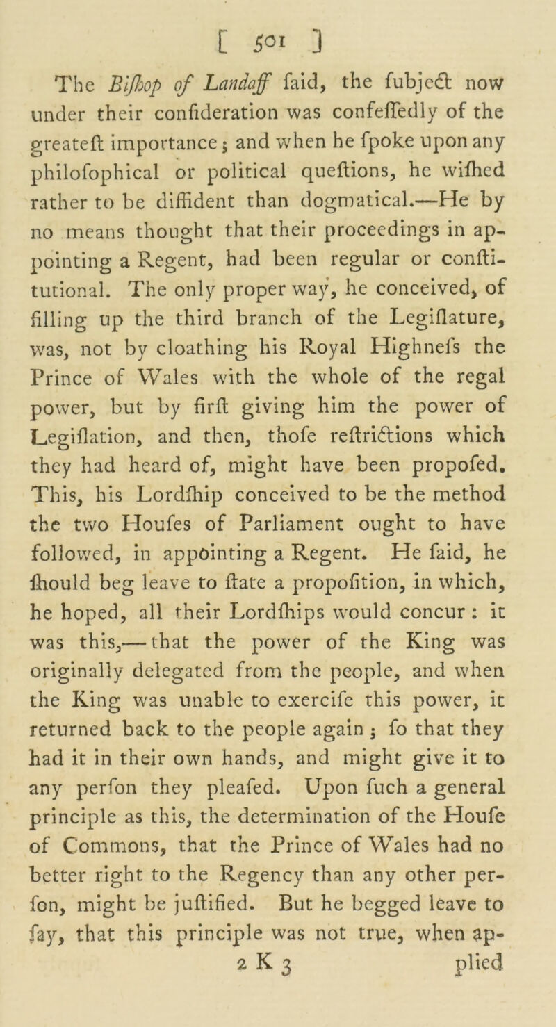 The Bijhop of Landajf faid, the fubjcdt now under their confideration was confeftedly of the greatefl importance j and when he fpoke upon any philofophical or political queftions, he wiffied rather to be diffident than dogmatical.—He by no means thought that their proceedings in ap- pointing a Regent, had been regular or confti- tutional. The only proper way, he conceived, of filling up the third branch of the Legifiature, was, not by cloathing his Royal Highnels the Prince of Wales with the whole of the regal power, but by firfl giving him the power of Lcgiflation, and then, thofe refiriftions which they had heard of, might have been propofed. This, his Lordlhip conceived to be the method the two Houfes of Parliament ought to have followed, in appointing a Regent. He faid, he Ihould beg leave to ftate a propofition, in which, he hoped, all their Lordffiips would concur: it was this,— that the power of the King was originally delegated from the people, and when the King was unable to exercife this power, it returned back to the people again $ fo that they had it in their own hands, and might give it to any perfon they pleafed. Upon fuch a general principle as this, the determination of the Houfe of Commons, that the Prince of Wales had no better right to the Regency than any other per- fon, might be juftified. But he begged leave to fay, that this principle was not true, when ap-