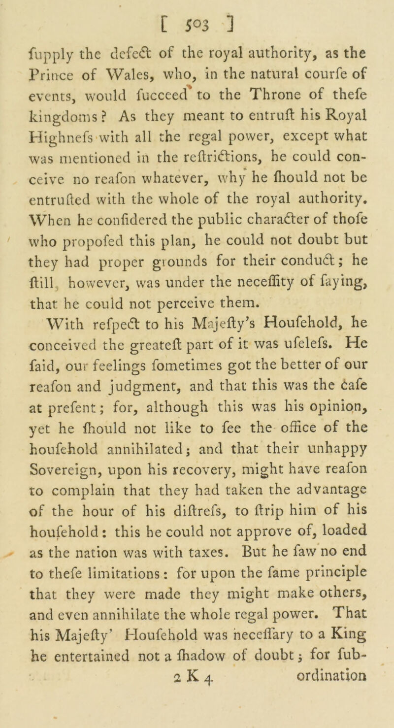 [ 5°3 ] fupply the defeat of the royal authority, as the Prince of Wales, who, in the natural courfe of events, would fucceed to the Throne of thefe kingdoms? As they meant to entruft his Royal Highnefs with all the regal power, except what was mentioned in the reftridtions, he could con- ceive no reafon whatever, why he fhould not be entrufted with the whole of the royal authority. When he confidered the public character of thole who propofed this plan, he could not doubt but they had proper giounds for their condudt; he {till however, was under the neceffity of faying, that he could not perceive them. With refpedt to his Majefty’s Houfehold, he conceived the greateft part of it was ufelefs. He faid, our feelings fometimes got the better of our reafon and judgment, and that this was the cafe at prefent; for, although this was his opinion, yet he fhould not like to fee the office of the houfehold annihilated; and that their unhappy Sovereign, upon his recovery, might have reafon to complain that they had taken the advantage of the hour of his diftrefs, to drip him of his houfehold : this he could not approve of, loaded as the nation was with taxes. But he faw no end to thefe limitations: for upon the fame principle that they were made they might make others, and even annihilate the whole regal power. That his Majefty’ Houfehold was neccfiary to a King he entertained not a fhadow of doubt; for fub-