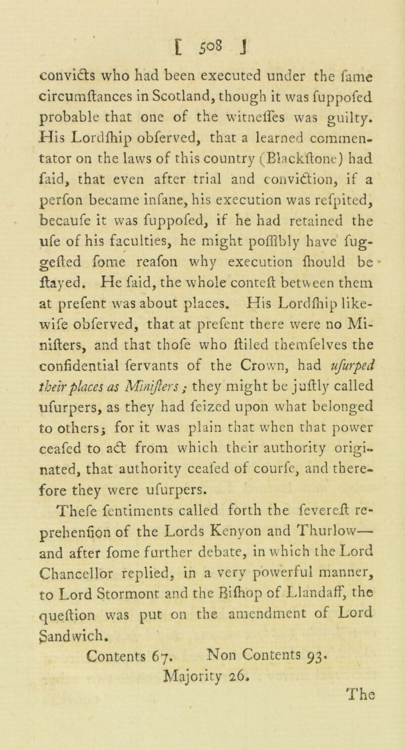 [ SOS j convidts who had been executed under the fame circumftances in Scotland, though it was fuppofed probable that one of the witnefles was guilty. His Lordfhip obferved, that a learned commen- tator on the laws of this country (Blackftone) had faid, that even after trial and conviction, if a perfon became infane, his execution was refpited, becaufe it was fuppofed, if he had retained the ufe of his faculties, he might poffibly have fug- gefted fome reafon why execution fhould be * flayed. He faid, the whole conteft between them at prefent was about places. His Lordlhip like- wife obferved, that at prefent there were no Mi- nifters, and that thofe who lliled themfelves the confidential fervants of the Crown, had ufurped their places as Minijlers ; they might be juftly called ufurpers, as they had leized upon what belonged to others; for it was plain that when that power ceafed to aCt from which their authority origi- nated, that authority ceafed of courfe, and there- fore they were ufurpers. Thefe fentiments called forth the feverefl re- prehenfion of the Lords Kenyon and Thurlow— and after fome further debate, in w hich the Lord Chancellor replied, in a very powerful manner, to Lord Stormont and the Rifhop of Llandaff, the queilion was put on the amendment of Lord Sandwich. Contents 67. Non Contents 93. Majority 26.