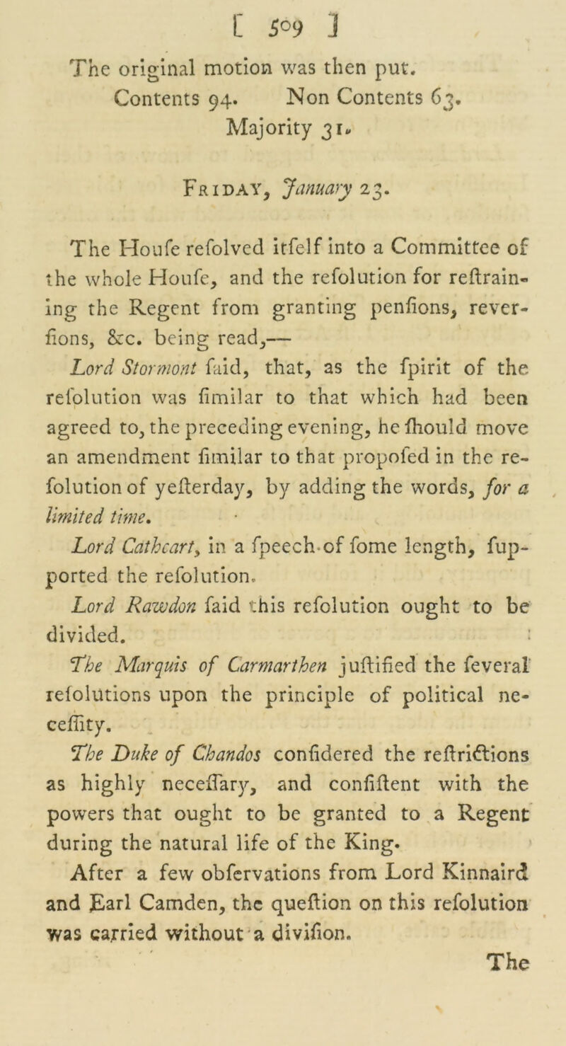 The original motion was then put. Contents 94. Non Contents 63. Majority 31, Friday, January 2 3. The Houfe refolved itfelf into a Committee of the whole Houfe, and the refolution for reftrain- ing the Regent from granting penfions, rever- fions, £ec. being read,— Lord Stormont faid, that, as the fpirit of the refolution was fimilar to that which had been agreed to, the preceding evening, helhould move an amendment fimilar to that propofed in the re- folution of yederday, by adding the words, for a limited time. Lord Cathcarty in a fpeech-of fome length, fup- ported the refolution. Lord Rawdon faid this refolution ought to be divided. : 'The Marquis of Carmarthen 3 uftified the feveral relolutions upon the principle of political ne- ceflity. The Duke of Chandos confidered the reflri&ions as highly neceiTary, and confident with the powers that ought to be granted to a Regent during the natural life of the King. After a few obfervations from Lord Kinnaird and Lari Camden, the queftion on this refolution was carried without a divifion.