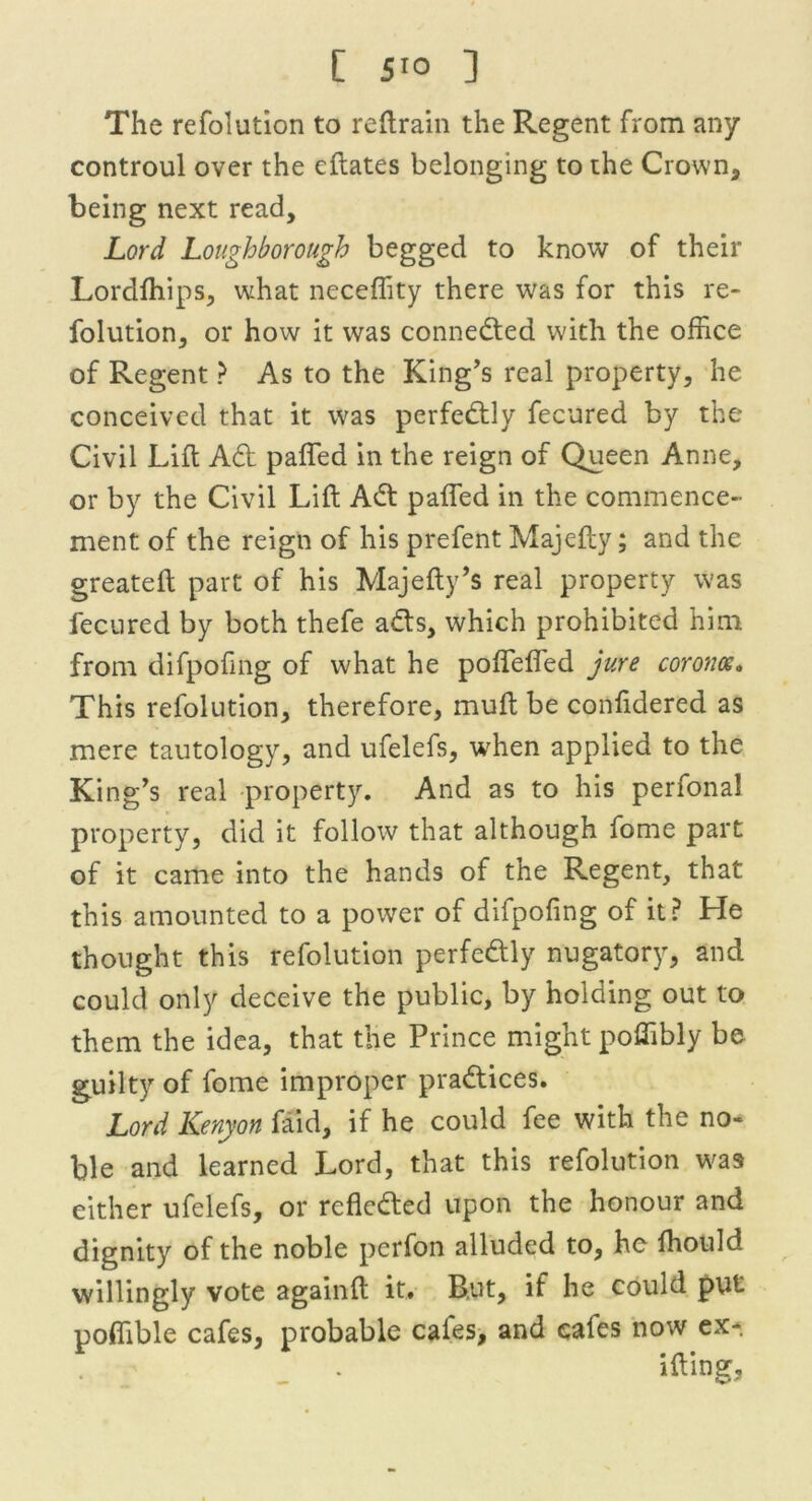 The refolution to reftrain the Regent from any controul over the eftates belonging to the Crown, being next read. Lord Loughborough begged to know of their Lordfhips, what neceffity there was for this re- folution, or how it was connected with the office of Regent ? As to the King’s real property, he conceived that it was perfectly fecured by the Civil Lift Ad pafied in the reign of Queen Anne, or by the Civil Lift Ad palled in the commence- ment of the reign of his prefent Majcfty; and the greateft part of his Majefty’s real property was fecured by both thefe ads, which prohibited him from difpofing of what he pofleffed jure corona. This refolution, therefore, muft be confidered as mere tautology, and ufelefs, when applied to the King’s real property. And as to his perfonal property, did it follow that although fome part of it came into the hands of the Regent, that this amounted to a power of difpofing of it? He thought this refolution perfedly nugatory, and could only deceive the public, by holding out to them the idea, that the Prince might poffibly be guilty of fome improper pradices. Lord Kenyon faid, if he could fee with the no- ble and learned Lord, that this refolution was either ufelefs, or refleded upon the honour and dignity of the noble perfon alluded to, he ffiould willingly vote againft it. But, if he could put poflible cafes, probable cafes, and cafes now ex-