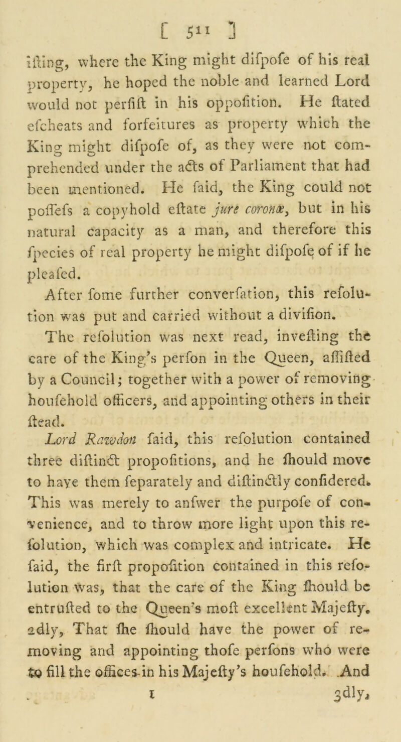 ifting, where the King might difpofe of his real property, he hoped the noble and learned Lord would not per fill in his oppofition. He ftated e(cheats and forfeitures as property which the King might difpofe of, as they were not com- prehended under the adts of Parliament that had been mentioned. He (aid, the King could not poftefs a copyhold eftate jure coronet, but in his natural capacity as a man, and therefore this fpecies of real property he might difpofe of if he plea fed. After fome further converfation, this rcfolu- tion was put and carried without a divifton. The refolution was next read, invefting the care of the King’s perfon in the Queen, shifted by a Council; together with a power of removing houfehold officers, and appointing others in their ftead. Lord Rawdon faid, this refolution contained three diftindt proportions, and he ihould move to have them feparately and diftindtly confidered* This was merely to anfwer the purpofe of con- venience, and to throw more light upon this re- folution, which was complex and intricate. He faid, the firft proposition contained in this refo- lution was, that the care of the King Should be entrufted to the Queen's moft excellent Majefty. adly, That (he Ihould have the power of re- moving and appointing thofe perfons who were tQ fill the offices-in his Majefty’s houfehold. .And x 3dly*