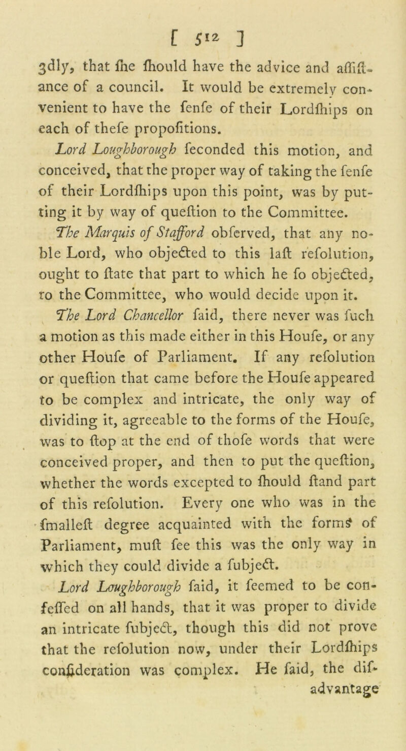 3dly, that fhe fhould have the advice and affifU ance of a council. It would be extremely con- venient to have the fenfe of their Lordfhips on each of thefe propofitions. Lord Loughborough feconded this motion, and conceived, that the proper way of taking the fenfe of their Lordlhips upon this point, was by put- ting it by way of queflion to the Committee. The Marquis of Stafford obferved, that any no- ble Lord, who objected to this lafl refolution, ought to date that part to which he fo objected, ro the Committee, who would decide upon it. The Lord Chancellor faid, there never was fuch a motion as this made either in this Houfe, or any other Houfe of Parliament. If any refolution or queflion that came before the Houfe appeared to be complex and intricate, the only way of dividing it, agreeable to the forms of the Houfe, was to flop at the end of thofe words that were conceived proper, and then to put the queflion, whether the words excepted to fhould Hand part of this refolution. Every one who was in the fmallefl degree acquainted with the form? of Parliament, mull fee this was the only way in which they could divide a fubjett. Lord Loughborough faid, it feemed to be con- feffed on all hands, that it was proper to divide an intricate fubjedl, though this did not prove that the refolution now, under their Lordfhips conftderation was complex. He faid, the dif- advantage