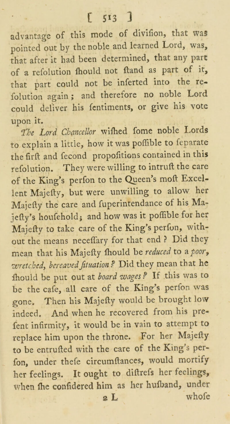 advantage of this mode of divifion, that was pointed out by the noble and learned Lord, was, that after it had been determined, that any part of a refolution fhould not (land as part of it, that part could not be inferted into the re- folution again; and therefore no noble Lord could deliver his fentiments, or give his vote upon it. *fke Lord Chancellor wiftied fome noble Lords to explain a little, how it was poffible to feparate the fir ft and fecond propofitions contained in this refolution. They were willing to intruft the care of the King's perfon to the Queen’s moft Excel- lent Majefty, but were unwilling to allow her Majefty the care and fuperintendance of his Ma- iefty’s houfeholdj and how was it poffible for her Majefty to take care of the King’s perfon, with- out the means neceflary for that end ? Did they mean that his Majefty fliould be reduced to a poor, •wretched, bereavedfituation? Did they mean that he fhould be put out at board wages? If this was to be the cafe, all care of the King’s perlon was gone. Then his Majefty would be brought low indeed. And when he recovered from his pre- fent infirmity, it would be in vain to attempt to replace him upon the throne. For her Majefty to be entrufted with the care of the King’s per- fon, under thefe circumftances, would mortify her feelings. It ought to diftrefs her feelings, when Ihe confidered him as her hufband, under 2 L whofe