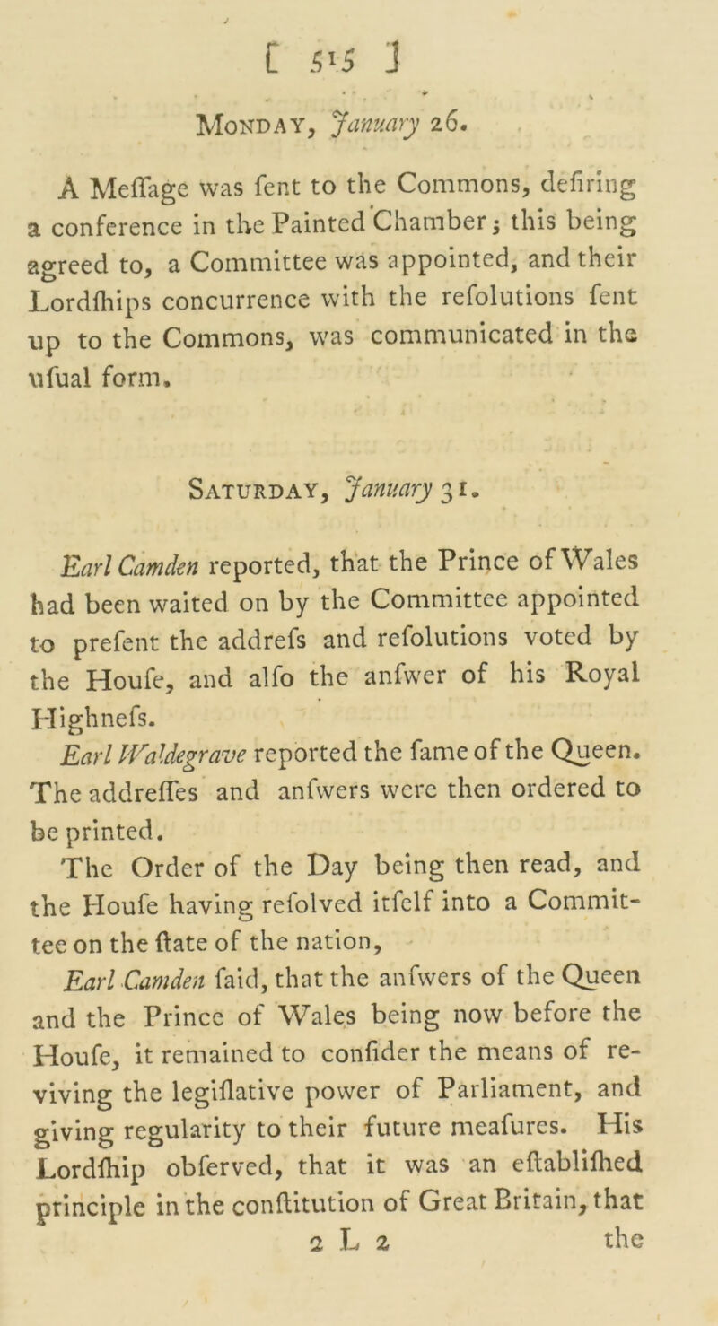 Monday, January 26. A Meffage was fent to the Commons, defiring a conference in the Painted Chamber 5 this being agreed to, a Committee was appointed, and their Lordfliips concurrence with the refolutions fent up to the Commons, was communicated in the ufual form, Saturday, January 31. Earl Camden reported, that the Prince of Wales had been waited on by the Committee appointed to prefent the addrefs and refolutions voted by the Houfe, and alfo the anfwer of his Royal Highnefs. Earl IValdegrave reported the fame of the Queen. The addreflfes and anfwers were then ordered to be printed. The Order of the Day being then read, and the Houfe having refolved itfelf into a Commit- tee on the (late of the nation, Earl Camden faid, that the anfwers of the Queen and the Prince of Wales being now before the Houfe, it remained to confider the means of re- viving the legiflative power of Parliament, and giving regularity to their future meafurcs. His Lordihip obferved, that it was an eftablifhed principle in the conflitution of Great Britain, that 2 L 2 the