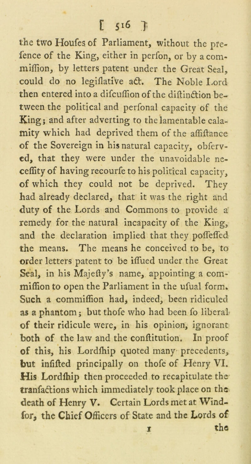 [ 5*6 } the two Houfes of Parliament, without the pre- fence of the King, either in perfon, or by a com- million, by letters patent under the Great Seal, could do no legiflatiVe ad. The Noble Lord then entered into a difcuffion of the diftindion be- tween the political and perfonal capacity of the King; and after adverting to the lamentable cala- mity which had deprived them of the affiflance of the Sovereign in his natural capacity, obferv- ed, that they were under the unavoidable ne- ceffity of having recourfe to his political capacity, of which they could not be deprived. They had already declared, that it was the right and duty of the Lords and Commons to provide a remedy for the natural incapacity of the King, and the declaration implied that they pofleffed the means. The means he conceived to be, to order letters patent to be iflued under the Great Seal, in his Majefty’s name, appointing a com- miffion to open the Parliament in the ufual form. Such a commiffion had, indeed, been ridiculed as a phantom; but thofe who had been fo liberal of their ridicule were, in his opinion, ignorant both of the law and the conflitution. In proof of this, his Lordfhip quoted many precedents, but infilled principally on thofe of Henry VI. His Lordfhip then proceeded to recapitulate the tranfadions which immediately took place on the death of Henry V. Certain Lords met at Wind- for, the Chief Officers of State and the Lords of
