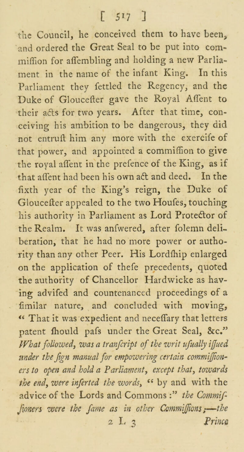 the Council, he conceived them to have been* and ordered the Great Seal to be put into com- miffion for affembling and holding a new Parlia- ment in the name of the infant King. In this Parliament they fettled the Regency, and the Duke of Gloucefter gave the Royal A (Tent to their afts for two years. After that time, con- ceiving his ambition to be dangerous, they did not entruft him any more with the exercife of that power, and appointed a commiffion to give the royal affent in the prefence of the King, as if that affent had been his own ad and deed. In the fixth year of the King’s reign, the Duke of Gloucefter appealed to the two Houfes, touching his authority in Parliament as Lord Protedor of the Realm. It was anfwered, after folemn deli- beration, that he had no more power or autho- rity than any other Peer. His Lordfhip enlarged on the application of thefe precedents, quoted the authority of Chancellor Hardwicke as hav- ing advifed and countenanced proceedings of a limilar nature, and concluded with moving, “ That it was expedient and neceffary that letters patent fhould pafs under the Great Seal, &c.” What followed, was a tranfeript of the writ ufually iffued under the fign manual for empowering certain commiffion- ers to open and hold a Parliament, except that, towards the end, were inferted the words, “ by and with the advice of the Lords and Commonsthe Commif- f oners were the fame as in other CommiJJions;—the 2 L % PrincQ »•*