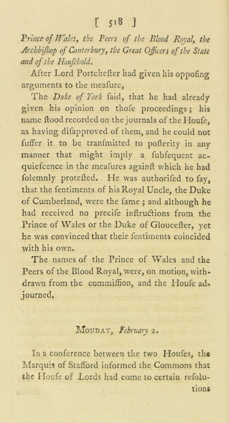 r s>s j Prince of Wales, the Peers of the Blood Royal, the Archhifhop of Canterbury, the Great Officers of the State and of the Houfehold. After Lord Portchefter had given his oppofing arguments to the meafure. The Duke of York faid, that he had already given his opinion on thofe proceedings; his name flood recorded on the journals of the Houfe, as having difapproved of them, and he could not fuffer it to be tranfmitted to poflerity in any manner that might imply a fubfequent ac- quiefcence in the meafures againfl which he had folemnly protefled. He was authorifed to fay, that the fentiments of his Royal Uncle, the Duke of Cumberland, were the fame ; and although he had received no precife inflrudions from the Prince of Wales or the Duke of Gloucefler, yet he was convinced that their fentiments coincided with his own. The names of the Prince of Wales and the Peers of the Blood Royal, were, on motion, with- drawn from the commiffion, and the Houfe ad-! journed. Monday, February 2. In a conference between the two Houfes, the Marquis of Stafford informed the Commons that the Houfe of Lords had come to certain refofu- tions