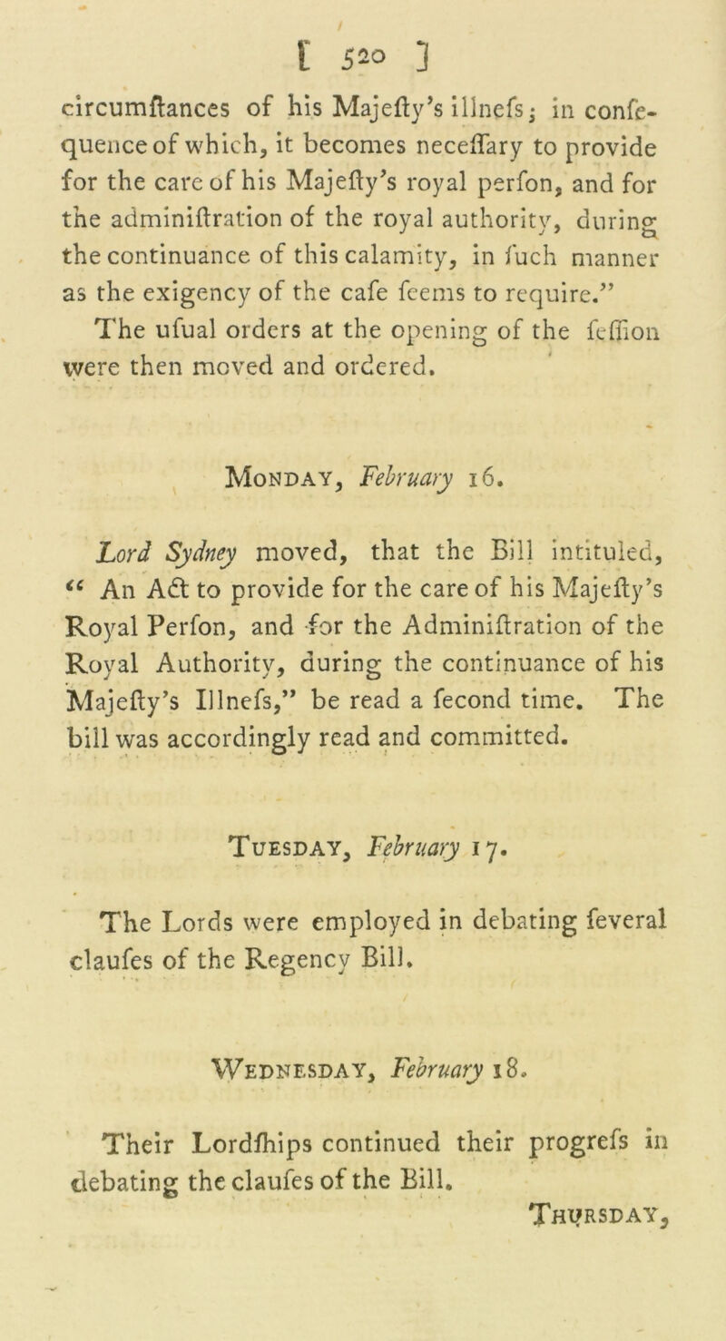 circumftances of his Majefty’s illnefs; in confe- quenceof which, it becomes neceftary to provide for the care of his Majefty’s royal perfon, and for the adminiftration of the royal authority, during the continuance of this calamity, in fuch manner as the exigency of the cafe feems to require/’ The ufual orders at the opening of the fdlion were then moved and ordered. Monday, February 16. Lord Sydney moved, that the Bill intituled, “ An Adt to provide for the care of his Majefty’s Royal Perfon, and for the Adminiftration of the Royal Authority, during the continuance of his Majefty’s Illnefs,” be read a fecond time. The bill was accordingly read and committed. Tuesday, February 17. The Lords were employed in debating feveral claufes of the Regency Bill. Wednesday, February 18. Their Lordfhips continued their progrefs in debating the claufes of the Bill.