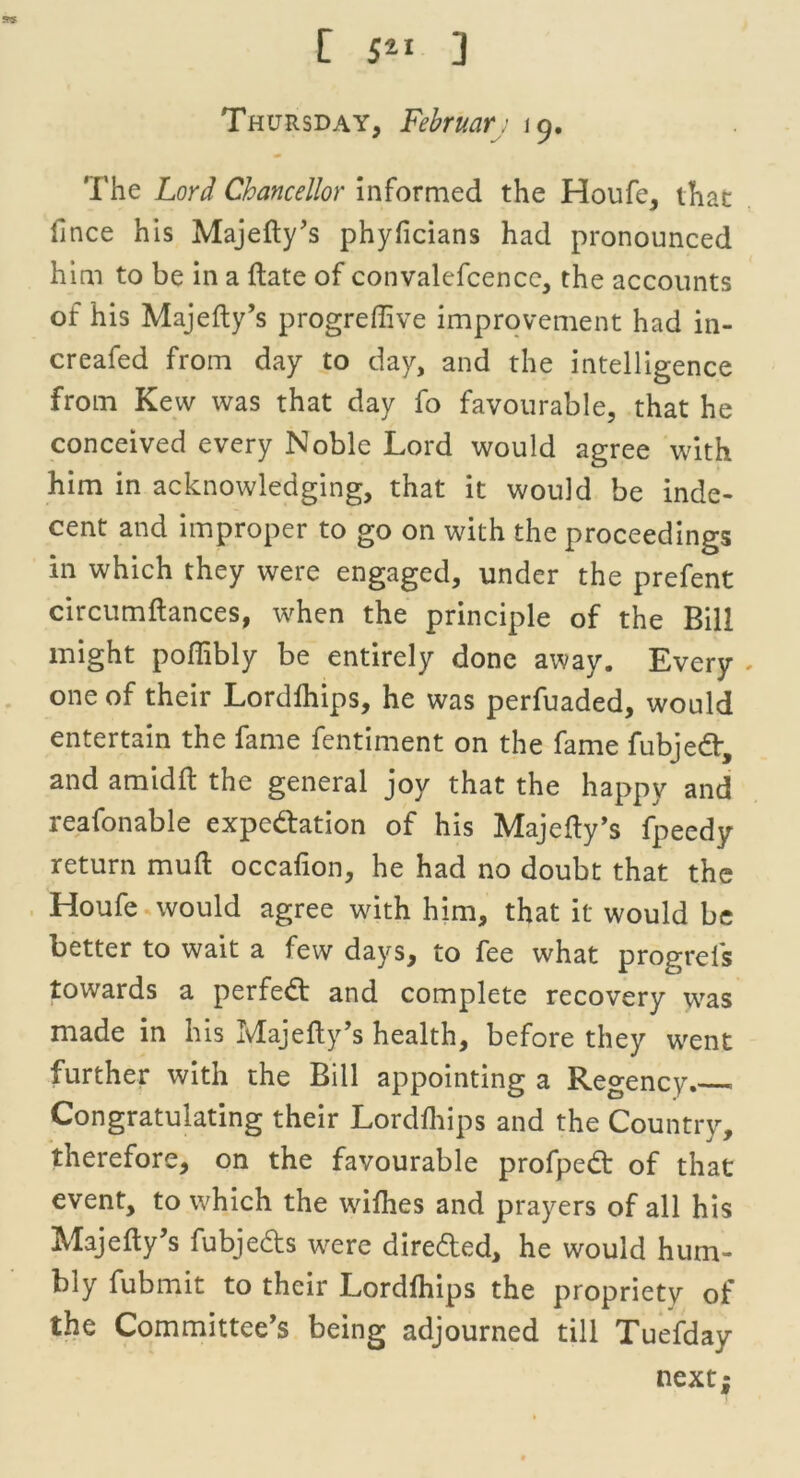 Thursday, Februar: 19. The Lord Chancellor informed the Houfe, that fince his Majefty’s phyficians had pronounced him to be in a date of convalefcence, the accounts of his Majefty’s progreflive improvement had in- creafed from day to day, and the intelligence from Kew was that day fo favourable, that he conceived every Noble Lord would agree with him in acknowledging, that it would be inde- cent and improper to go on with the proceedings in which they were engaged, under the prefent circumftances, when the principle of the Bill might poftibly be entirely done away. Every - one of their Lordfhips, he was perfuaded, would entertain the fame fentiment on the fame fubjed, and amidft the general joy that the happy and reafonable expedition of his Majefty’s fpeedy return muft occafion, he had no doubt that the Houfe would agree wdth him, that it would be better to wait a few days, to fee what progrefs towards a perfed and complete recovery was made in his Majefty’s health, before they went further with the Bill appointing a Regency Congratulating their Lordfhips and the Country, therefore, on the favourable profped of that event, to which the wifhes and prayers of all his Majefty’s fubjeds were direded, he would hum- bly fubmit to their Lordfhips the propriety of the Committee’s being adjourned till Tuefday next;