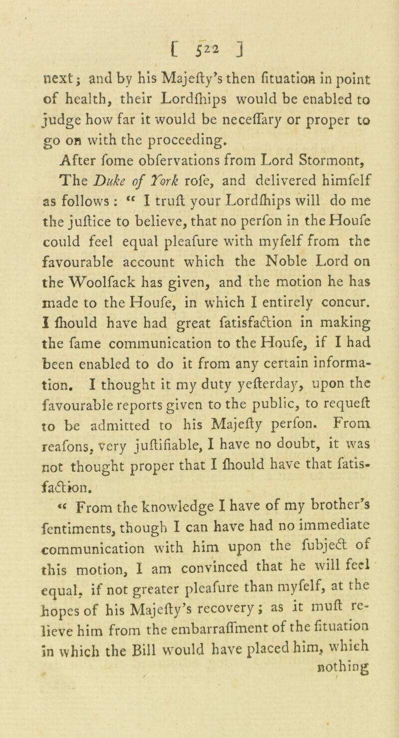 next j and by his Majelly’s then fituation in point of health, their Lordfhips would be enabled to judge how far it would be necelfary or proper to go on with the proceeding. After fome obfervations from Lord Stormont, The Duke of York rofe, and delivered himfelf as follows : <c I trull your Lordfhips will do me the jultice to believe, that no perfon in the Houfe could feel equal pleafure with myfelf from the favourable account which the Noble Lord on the Woolfack has given, and the motion he has made to the Houfe, in which I entirely concur. I fhould have had great fatisfa&ion in making the fame communication to the Houfe, if I had been enabled to do it from any certain informa- tion. I thought it my duty yefterday, upon the favourable reports given to the public, to requell to be admitted to his Majelly perion. From, reafons, very jultifiable, I have no doubt, it was not thought proper that I fhould have that fatis- fadlion. « From the knowledge I have of my brother's fcntiments, though I can have had no immediate communication with him upon the fubjeft of this motion, I am convinced that he will feel equal, if not greater pleafure than myfelf, at the hopes of his Majedy’s recovery; as it mull re- lieve him from the embarralfment of the lituation in which the Bill would have placed him, which nothing