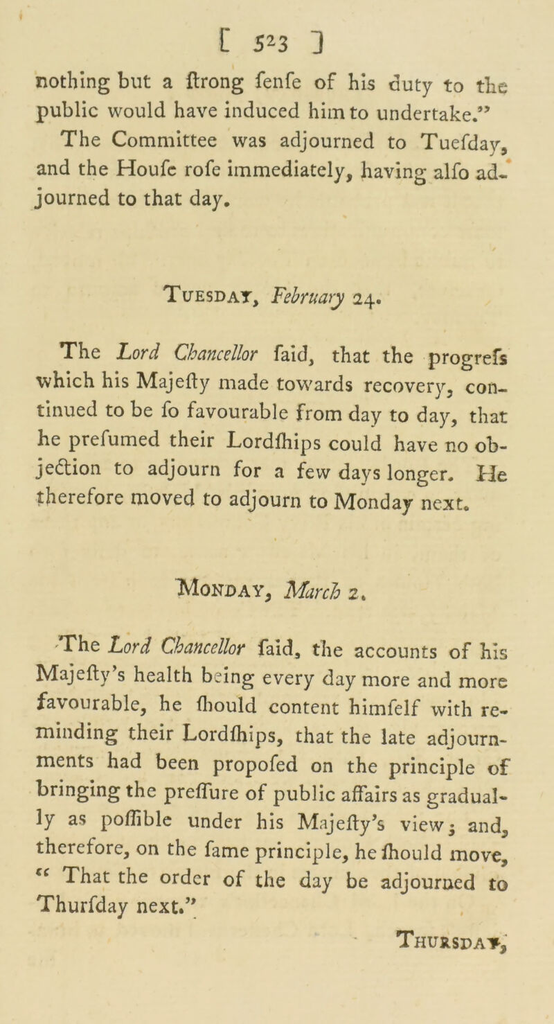 nothing but a ftrong fenfe of his duty to the public would have induced him to undertake.” The Committee was adjourned to Tuefday, and the Houfc rofe immediately, having alfo ad- journed to that day. Tuesday, February 24. The Lord Chancellor faid, that the progrefs which his Majedy made towards recovery, con- tinued to be fo favourable from day to day, that he prefumed their Lordfhips could have no ob- jection to adjourn for a few days longer. He therefore moved to adjourn to Monday next. IVIonday, March 2. 'The Lord Chancellor faid, the accounts of his Majedy s health being every day more and more favourable, he fliould content himfelf with re- minding their Lordfhips, that the late adjourn- ments had been propofed on the principle of bringing the preffure of public affairs as gradual- ly as poflible under his Majedy’s view; and, therefore, on the fame principle, hefhould move, (C That the order of the day be adjourned to Thurfday next.”
