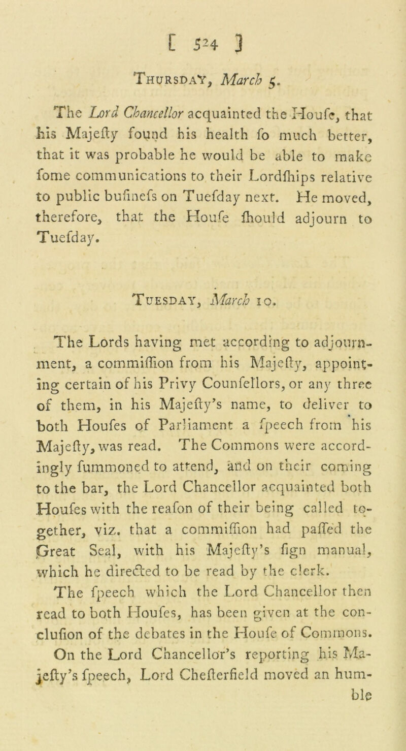 Thursday, March $. The Lord Chancellor acquainted the Houfe, that his Majefly found his health fo much better, that it was probable he would be able to make fome communications to their Lordfhips relative to public bufinefs on Tuefday next. He moved, therefore, that the Houfe fhould adjourn to Tuefday. Tuesday, March 10. The Lords having met according to adjourn- ment, a commiffion from his Majefly, appoint- ing certain of his Privy Counfellors, or any three of them, in his Majefty’s name, to deliver to both Houfes of Parliament a fpeech from his Majefty, was read. The Commons were accord- ingly fummoned to attend, and on their coming to the bar, the Lord Chancellor acquainted both Houfes with the reafon of their being called to- gether, viz. that a commiffion had palled the .Great Seal, with his Majefty’s fign manual, which he dire&ed to be read by the clerk. The fpeech which the Lord Chancellor then read to both Houfes, has been given at the con- clufion of the debates in the Houfe of Commons. On the Lord Chancellor’s reporting his Ma- jefly’s fpeech, Lord Chefterfield moved an hum- ble