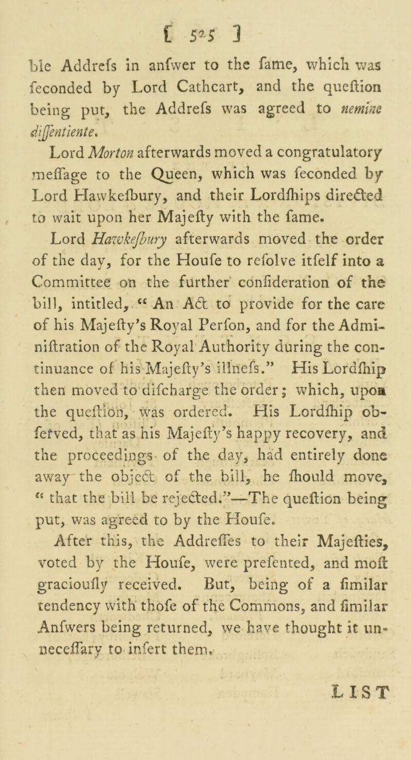 ble Addrefs in anfwcr to the fame, which was feconded by Lord Cathcart, and the queflion being put, the Addrefs was agreed to nemine dijjentiente. Lord Morton afterwards moved a congratulatory meffage to the Queen, which was feconded by Lord Hawkelbury, and their Lordfhips directed to wait upon her Majefty with the fame. Lord Hawkejbury afterwards moved the order of the day, for the Houfe to refolve itfelf into a Committee on the further conlideration of the bill, intitled, e£ An Act to provide for the care of his Majefty's Royal Perfon, and for the Admi- . ' • • A niftration of the Royal Authority during the con- tinuance of his Majefty’s illiiefs.” His Lordfhip then moved to difcharge the order; which, upoa the queflion, was ordered. His Lordfhip ob- fefved, that as his Majefty’s happy recovery, and the proceedings of the day, had entirely done away the object of the bill, he fhould move, {i that the bill be rejected.*’—The queftiGn being put, was agreed to by the Houfe. After this, the AddrefTes to their Majefties, voted by the Houfe, were prefented, and moft gracioufly received. But, being of a fimilar tendency with thofe of the Commons, and fimilar Anfwers being returned, we have thought it un- ueceftary to infert them* LIST