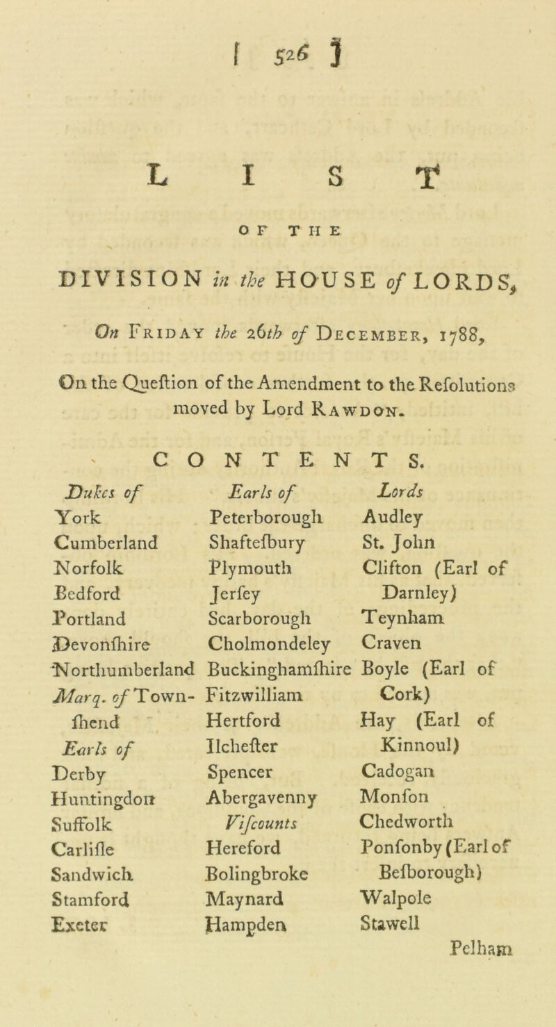 LIST OF THE DIVISION in the HOUSE of LORDS, On Friday the 26th of December, 1788, Oil the Queftion of the Amendment to the Refolutions moved by Lord Rawdon. C O N T E N T S. Duka of Earls of Lords York Peterborough Audley Cumberland Shaftefbury St. John Norfolk Plymouth Clifton (Earl of Eedford Jerfey Darnley) Portland Scarborough Teynham iDevonfhire Cholmondeley Craven ‘Northumberland Buckinghamfhire Boyle (Earl of Jllarq. of Town- Fitzwilliam Cork) lhend Hertford Hay (Earl of Earls of Ilchefler Kinnoul) Derby Spencer Cadogan Huntingdon Abergavenny Monfon Suffolk Vifcounts Chedworth Carlifle Hereford Ponfonby (Earl of Sandwich Bolingbroke Befborough) Stamford Maynard Walpole Exeter Hampden Stawell Pelham