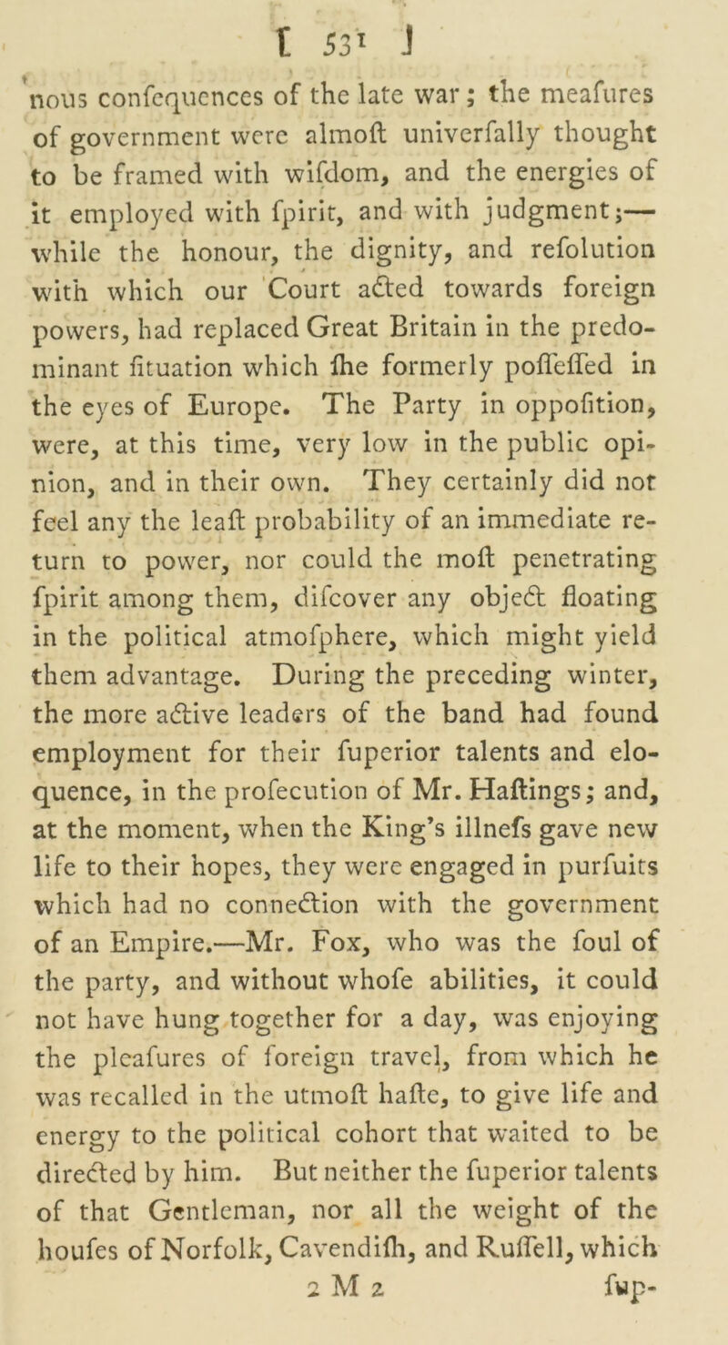 nous confequences of the late war; the meafures of government were almoft univerfally thought to be framed with wifdom, and the energies of it employed with fpirit, and with judgment;— while the honour, the dignity, and refolution with which our Court acted towards foreign powers, had replaced Great Britain in the predo- minant fituation which fhe formerly pofleffed in the eyes of Europe. The Party in oppofition, were, at this time, very low in the public opi- nion, and in their own. They certainly did not feel any the leafh probability of an immediate re- turn to power, nor could the molt penetrating fpirit among them, difeover any object floating in the political atmofphere, which might yield them advantage. During the preceding winter, the more active leaders of the band had found employment for their fuperior talents and elo- quence, in the profecution of Mr. Haftings; and, at the moment, when the King’s illnefs gave new life to their hopes, they were engaged in purfuits which had no connection with the government of an Empire.—Mr. Fox, who was the foul of the party, and without whofe abilities, it could not have hung together for a day, was enjoying the pleafures of foreign travel, from which he was recalled in the utmoft hafte, to give life and energy to the political cohort that waited to be directed by him. But neither the fuperior talents of that Gentleman, nor all the weight of the houfes of Norfolk, Cavendifli, and Ruflell, which 2 M 2 f«p-