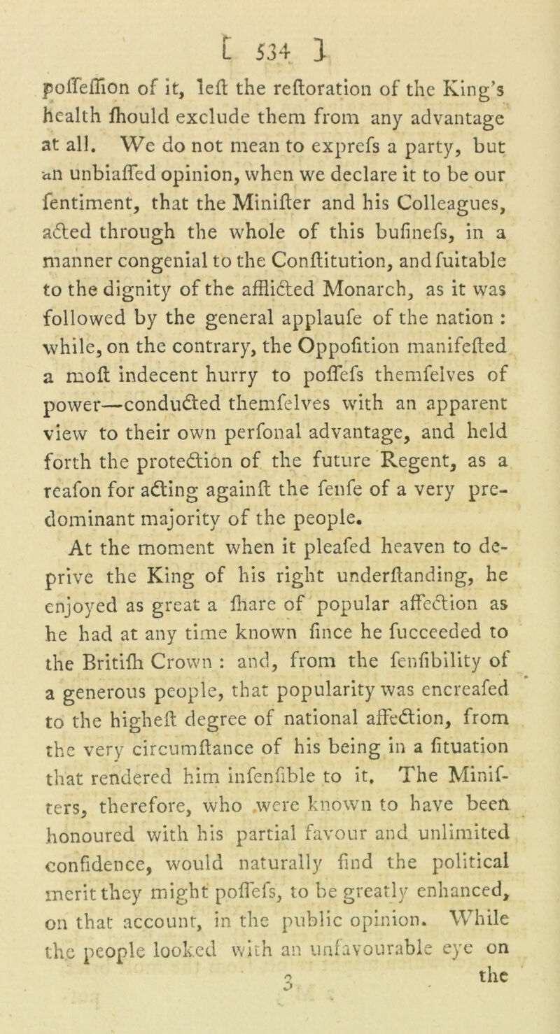polTeflion of it, left the reftoration of the King’s health fhould exclude them from any advantage at all. We do not mean to exprefs a party, but an unbiased opinion, when we declare it to be our fentiment, that the Minifler and his Colleagues, aded through the whole of this bufinefs, in a manner congenial to the Conftitution, andfuitable to the dignity of the afflided Monarch, as it was followed by the general applaufe of the nation : while, on the contrary, the Oppofition manifefled a molt indecent hurry to polfefs themfelves of power—conducted themfelves with an apparent view to their own perfonal advantage, and held forth the protedion of the future Regent, as a reafon for ading againft the fenfe of a very pre- dominant majority of the people. At the moment when it pleafed heaven to de- prive the King of his right underflanding, he enjoyed as great a lhare of popular affection as he had at any time known fince he fucceeded to the Britifh Crown : and, from the fenfibility of a generous people, that popularity was encreafed to the higheft degree of national affedion, from the very circumftance of his being in a fituation that rendered him infenfible to it. The Minif- ters, therefore, who were known to have been honoured with his partial favour and unlimited confidence, would naturally find the political merit they might polfefs, to be greatly enhanced, on that account, in the public opinion. While the people looked with an unfavourable eye on o the