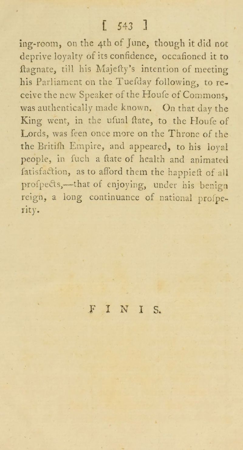 ing-room, on the 4th of June, though it did not deprive loyalty of its confidence, occafioned it to ftagnate, till his Majefty’s intention of meeting his Parliament on the Tuefdav following;, to re- ceive the new Speaker of the Houfe of Commons, was authentically made known. On that day the King went, in the ufual date, to the Houfe of Lords, was feen once more on the Throne of the the Britifh Empire, and appeared, to his loyal people, in fuch a ftate of health and animated fatisfa&ion, as to afford them the happieff of all profpedls,—that of enjoying, under his benign reign, a long continuance of national profpe- rity. FINIS.