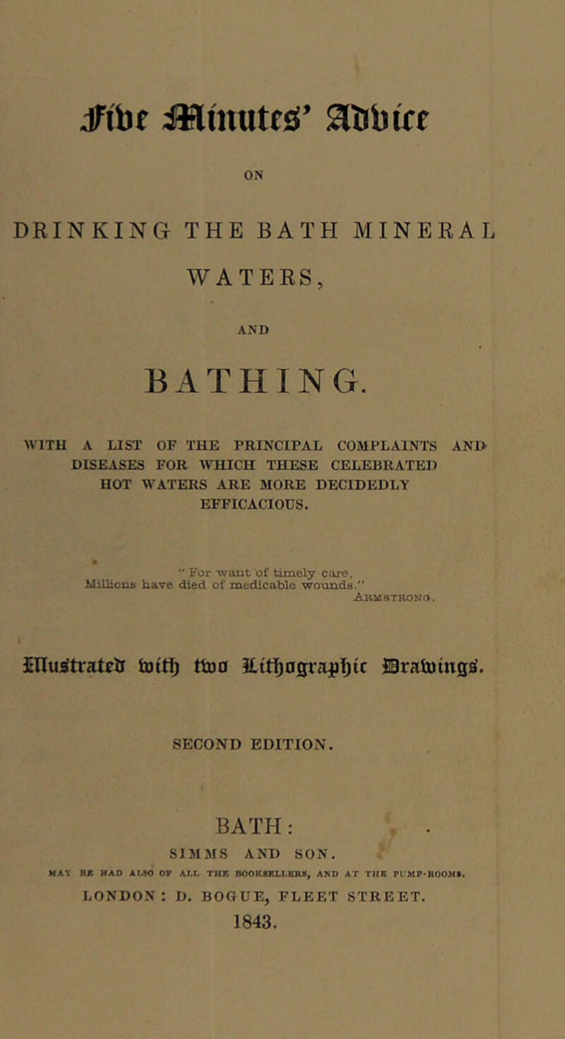 ON DRINKING THE BATH MINERAL WATERS, AND BATHING. WITH A LIST OF THE PRINCIPAL COMPLAINTS AN1> DISEASES FOR MTIICH THESE CELEBRATED HOT WATERS ARE MORE DECIDEDLY EFFICACIOUS. '' For want of timely care, MiUions have died of medicable wounda. AauaTBONO. JHIuitratcii fcoitij ttuo ILttj^ograjIjtc JBratoingjf. SECOND EDITION. BATH: SIMMS AND SON. MAY ax HAD AMO OV ALi TfIK BOOKSKLl.KRa, AKD AT TIIR Pt'MP-HUOM*. LONDON: D. BOGUE, FLEET STREET. 1843.