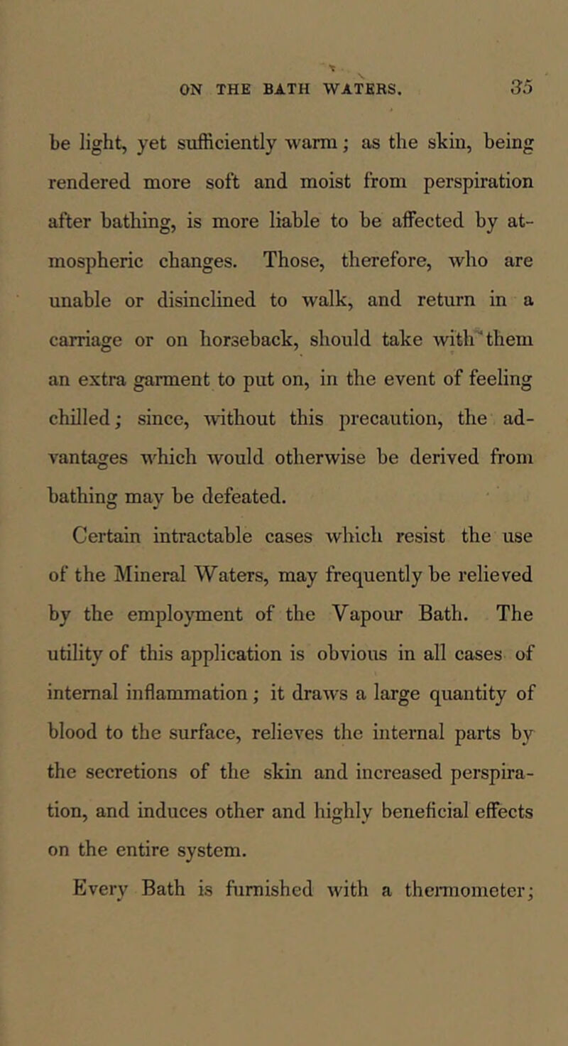 be light, yet sufficiently warm; as the skin, being rendered more soft and moist from perspiration after bathing, is more liable to be affected by at- mospheric changes. Those, therefore, who are unable or disinclined to walk, and return in a carriage or on horseback, should take with them an extra garment to put on, in the event of feeling chilled; since, without this precaution, the ad- vantages which would otherwise be derived from bathing may be defeated. Certain intractable cases which resist the use of the Mineral Waters, may frequently be relieved by the emplo)Tnent of the Vapour Bath. The utility of this application is obvious in all cases of internal inflammation; it draws a large quantity of blood to the surface, relieves the internal parts by the secretions of the skin and increased perspira- tion, and induces other and highly beneficial effects on the entire system. Every Bath is furnished with a thermometer;