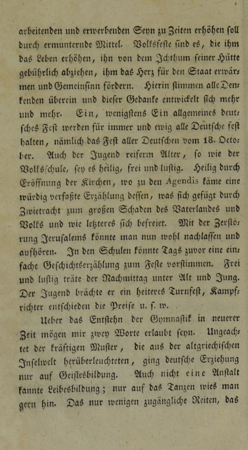 arbeitenben unb erwerbenben 0epn $u Seiten erhöhen füll bitrd; ermunternbe Mittel. $33olf$feftc fünb eg, bie ihm bag i’eben etfj>öf>en, ihn t>on bem ^cfytgum feiner glitte gebührlid) abjiehen, iljm bag #cr& für ben 0taat erroär* men unb ©emeinftnn förbern. hierin ftinimen alle Dem fenben überein unb biefer ©ebanfe cntnucfclt ftd; mehr unb mehr- (Sin, ivcnigftcng (Sin allgemeine^ beut? fd)c£ geft irerben für immer unb ewig alle Deutfd)e feft halten, nämlid; bag geft aller Dcutfd>en vom 18. Dcto; ber. $lud) ber 3u3cn& reiferm Filter, fo wie ber Q3olfg;d;ulc, fei? eg heilig, frei unb luftig. Zeitig burch (Eröffnung ber £irc$en, wo &u ben .Agendis fäme eine würbig verfaßte (Srjählung beffen, wag fid? gefügt burch Smietracht jum großen 0d;aben beg SSaterlanbeg unb 23olfg unb wie lefjtcrcg fid? befreiet. SÜtit ber 3crP‘?'' rung ^erufalemg fönnte man nun wof;l nad;laf]en unb aufhören. 3n ben 0d;ulen fönnte $agg juoor eine ein? fadje ©efd;id;tgcrjäl)lung fjurn gefte »orflimnicn. grei unb luftig träte ber 0?ad;mittag unter '2llt unb 3lung. Der 3ugenb brädjte er ein ^citereö Surnfeft, £ampf; rid;ter entfd;icben bie greife u. f. w. lieber bag (Sntftefm ber ©pmnaftif in neuerer Seit mögen mir ^wep Söorte erlaubt feptt. ilngcad;* tet ber fräftigen dufter, bie aug ber altgried)ifd;en 3fnfelivelt herüberleud;tcten, ging beutfdje (Srjieffung nur auf ©eiftcgbilbung. Sind? nicht eine Slnftalt fannte Ceibegbilbung; nur auf bag 2anjcn wieg mau ejetn l;in. Dag nur wenigen, jugängliche Oleiten, bag