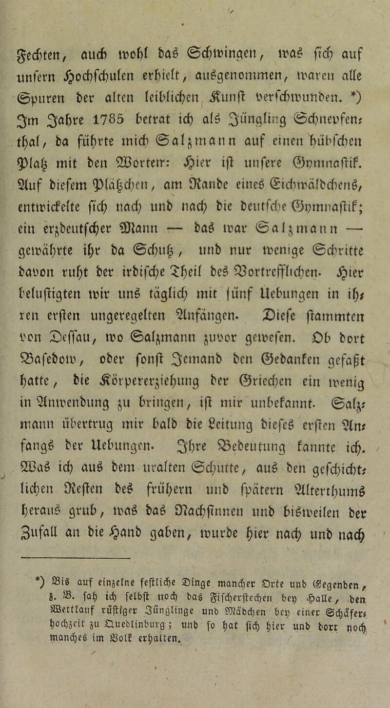 Rechten, auch wohl baS ©djwingen, was ftch auf unfern Jjocbfchulen erlieft, ausgenommen, waren alle ©puren ber alten leiblichen Kunft Perfcbwunben. *) 3m 3flhre *785 betrat ich als Jüngling ©ebnepfen* tf>al, ba führte mich ©aljmann auf einen bübfeheu $Maf3 mit ben 2Bortetr: öpier ifl unfere ©onmafüf. 2luf biefem Q)(ä|(hen, am SXanbe eines (£ichwäJbd)enS, entwiefefte ftch und; unb nad; bie beutfebe ©pmnafltf; ein erjbcutfcher $Jlann — baS war ©alz mann — gewährte ihr ba ©dntlj / unb nur wenige ©dritte baoon ruht ber irbifd;e Sfwd bcS Vortrefflichen, äpter belujligten wir unS täglich mit fünf Uebungen in ilj* ren erflen ungeregelten Anfängen. Diefe flammten von Seflau, wo ©afymann jupor gewefen. Cb bort Vafebow, ober fonfl 3cma,1& ben ©ebanfen gefaxt hatte, bie Körpererziehung ber ©riedjen ein wenig in $lnwenbung ju bringen, ifi mir unbefannt- ©alz* mann tibertrug mir halb bie Leitung biefeS erflen IMn* fangS ber Uebungen. 3bre 33ebeutung fannte ich- 2l3aS id? auS bem uralten ©d;utte, auS ben gcfd)icht; liehen OJeflen beS frühem unb fpätern ’&IterthumS heraus grub, waS baS Dlacbftnnen unb bisweilen ber BufflU an bie £anb gaben, würbe h«er nach unb nach *) 23iS auf einjelne fefttidje Oinge mandier Orte unb (.«egenben, i. 58. fat> id) felbft nod) bas gifdjerjtcdten bei) .palte, ben SBettlauf rüftiger Sunglinge unb OTäbdien bet; einer ©djafer* t>od)5cit ju Oueblinburg ; unb fo tjat ftd) f>ier unb berr nod> manches im Siolt ertjaiten.